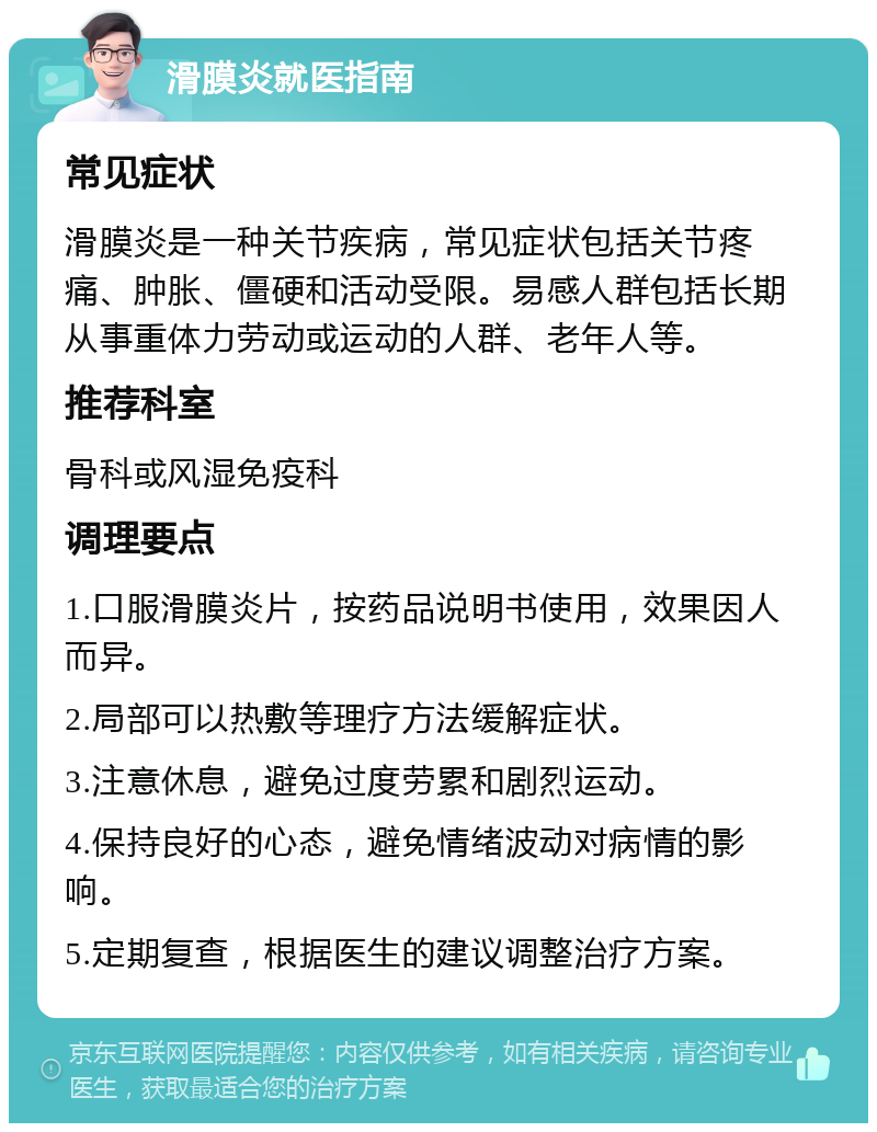 滑膜炎就医指南 常见症状 滑膜炎是一种关节疾病，常见症状包括关节疼痛、肿胀、僵硬和活动受限。易感人群包括长期从事重体力劳动或运动的人群、老年人等。 推荐科室 骨科或风湿免疫科 调理要点 1.口服滑膜炎片，按药品说明书使用，效果因人而异。 2.局部可以热敷等理疗方法缓解症状。 3.注意休息，避免过度劳累和剧烈运动。 4.保持良好的心态，避免情绪波动对病情的影响。 5.定期复查，根据医生的建议调整治疗方案。