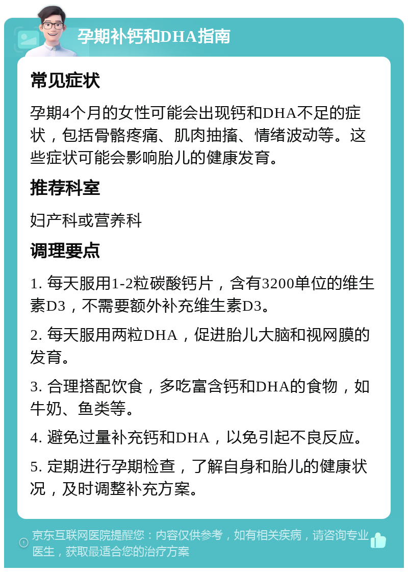 孕期补钙和DHA指南 常见症状 孕期4个月的女性可能会出现钙和DHA不足的症状，包括骨骼疼痛、肌肉抽搐、情绪波动等。这些症状可能会影响胎儿的健康发育。 推荐科室 妇产科或营养科 调理要点 1. 每天服用1-2粒碳酸钙片，含有3200单位的维生素D3，不需要额外补充维生素D3。 2. 每天服用两粒DHA，促进胎儿大脑和视网膜的发育。 3. 合理搭配饮食，多吃富含钙和DHA的食物，如牛奶、鱼类等。 4. 避免过量补充钙和DHA，以免引起不良反应。 5. 定期进行孕期检查，了解自身和胎儿的健康状况，及时调整补充方案。