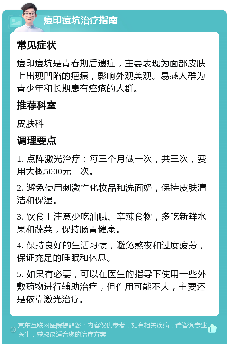 痘印痘坑治疗指南 常见症状 痘印痘坑是青春期后遗症，主要表现为面部皮肤上出现凹陷的疤痕，影响外观美观。易感人群为青少年和长期患有痤疮的人群。 推荐科室 皮肤科 调理要点 1. 点阵激光治疗：每三个月做一次，共三次，费用大概5000元一次。 2. 避免使用刺激性化妆品和洗面奶，保持皮肤清洁和保湿。 3. 饮食上注意少吃油腻、辛辣食物，多吃新鲜水果和蔬菜，保持肠胃健康。 4. 保持良好的生活习惯，避免熬夜和过度疲劳，保证充足的睡眠和休息。 5. 如果有必要，可以在医生的指导下使用一些外敷药物进行辅助治疗，但作用可能不大，主要还是依靠激光治疗。