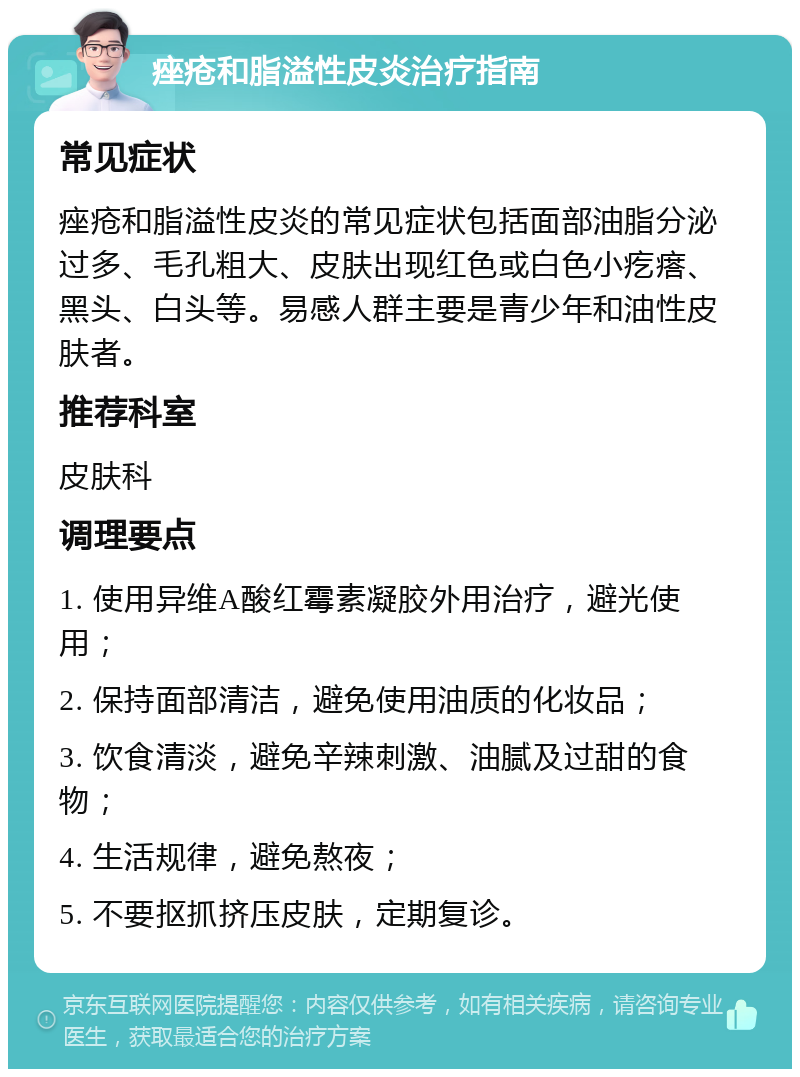 痤疮和脂溢性皮炎治疗指南 常见症状 痤疮和脂溢性皮炎的常见症状包括面部油脂分泌过多、毛孔粗大、皮肤出现红色或白色小疙瘩、黑头、白头等。易感人群主要是青少年和油性皮肤者。 推荐科室 皮肤科 调理要点 1. 使用异维A酸红霉素凝胶外用治疗，避光使用； 2. 保持面部清洁，避免使用油质的化妆品； 3. 饮食清淡，避免辛辣刺激、油腻及过甜的食物； 4. 生活规律，避免熬夜； 5. 不要抠抓挤压皮肤，定期复诊。