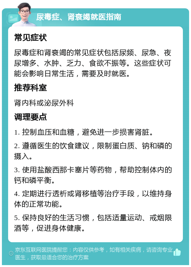 尿毒症、肾衰竭就医指南 常见症状 尿毒症和肾衰竭的常见症状包括尿频、尿急、夜尿增多、水肿、乏力、食欲不振等。这些症状可能会影响日常生活，需要及时就医。 推荐科室 肾内科或泌尿外科 调理要点 1. 控制血压和血糖，避免进一步损害肾脏。 2. 遵循医生的饮食建议，限制蛋白质、钠和磷的摄入。 3. 使用盐酸西那卡塞片等药物，帮助控制体内的钙和磷平衡。 4. 定期进行透析或肾移植等治疗手段，以维持身体的正常功能。 5. 保持良好的生活习惯，包括适量运动、戒烟限酒等，促进身体健康。