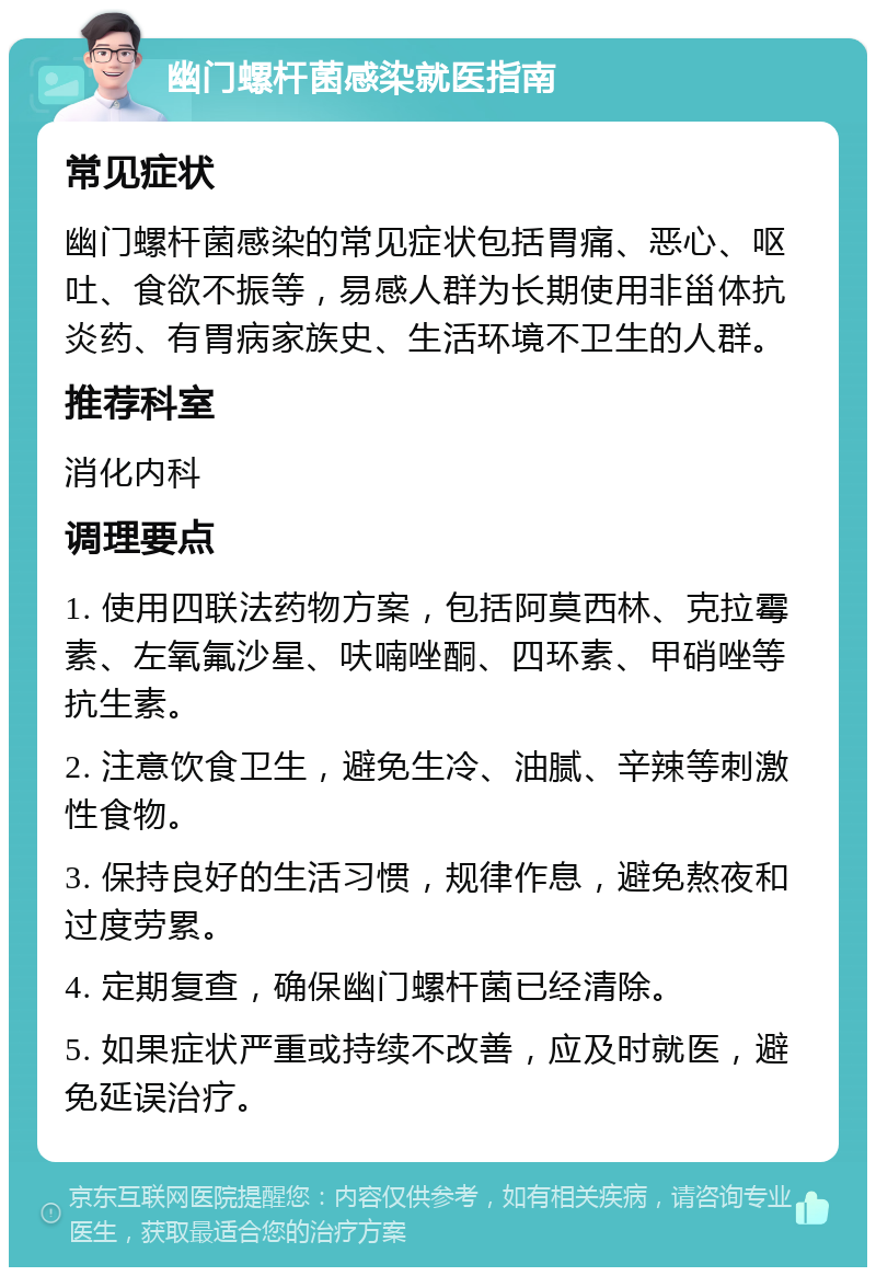 幽门螺杆菌感染就医指南 常见症状 幽门螺杆菌感染的常见症状包括胃痛、恶心、呕吐、食欲不振等，易感人群为长期使用非甾体抗炎药、有胃病家族史、生活环境不卫生的人群。 推荐科室 消化内科 调理要点 1. 使用四联法药物方案，包括阿莫西林、克拉霉素、左氧氟沙星、呋喃唑酮、四环素、甲硝唑等抗生素。 2. 注意饮食卫生，避免生冷、油腻、辛辣等刺激性食物。 3. 保持良好的生活习惯，规律作息，避免熬夜和过度劳累。 4. 定期复查，确保幽门螺杆菌已经清除。 5. 如果症状严重或持续不改善，应及时就医，避免延误治疗。