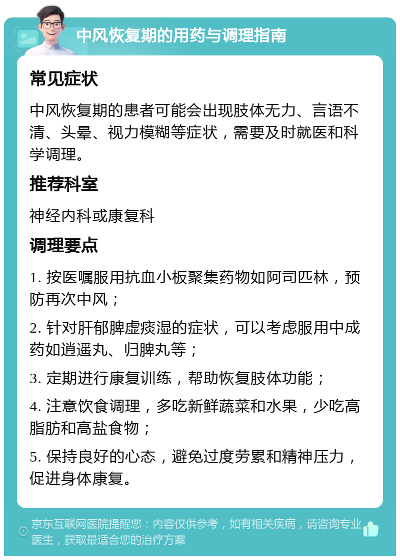 中风恢复期的用药与调理指南 常见症状 中风恢复期的患者可能会出现肢体无力、言语不清、头晕、视力模糊等症状，需要及时就医和科学调理。 推荐科室 神经内科或康复科 调理要点 1. 按医嘱服用抗血小板聚集药物如阿司匹林，预防再次中风； 2. 针对肝郁脾虚痰湿的症状，可以考虑服用中成药如逍遥丸、归脾丸等； 3. 定期进行康复训练，帮助恢复肢体功能； 4. 注意饮食调理，多吃新鲜蔬菜和水果，少吃高脂肪和高盐食物； 5. 保持良好的心态，避免过度劳累和精神压力，促进身体康复。