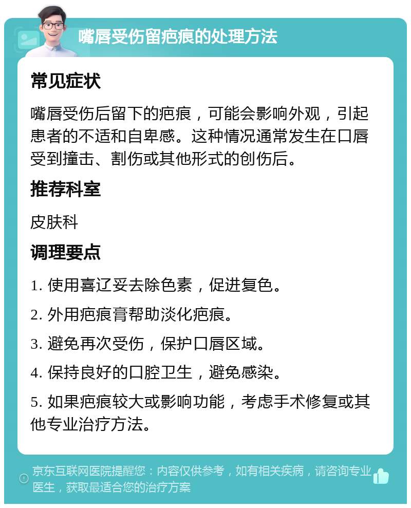 嘴唇受伤留疤痕的处理方法 常见症状 嘴唇受伤后留下的疤痕，可能会影响外观，引起患者的不适和自卑感。这种情况通常发生在口唇受到撞击、割伤或其他形式的创伤后。 推荐科室 皮肤科 调理要点 1. 使用喜辽妥去除色素，促进复色。 2. 外用疤痕膏帮助淡化疤痕。 3. 避免再次受伤，保护口唇区域。 4. 保持良好的口腔卫生，避免感染。 5. 如果疤痕较大或影响功能，考虑手术修复或其他专业治疗方法。