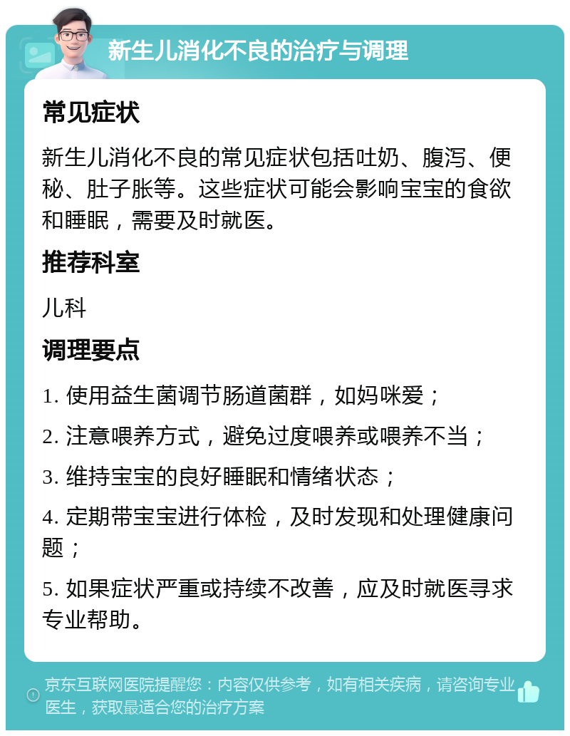 新生儿消化不良的治疗与调理 常见症状 新生儿消化不良的常见症状包括吐奶、腹泻、便秘、肚子胀等。这些症状可能会影响宝宝的食欲和睡眠，需要及时就医。 推荐科室 儿科 调理要点 1. 使用益生菌调节肠道菌群，如妈咪爱； 2. 注意喂养方式，避免过度喂养或喂养不当； 3. 维持宝宝的良好睡眠和情绪状态； 4. 定期带宝宝进行体检，及时发现和处理健康问题； 5. 如果症状严重或持续不改善，应及时就医寻求专业帮助。