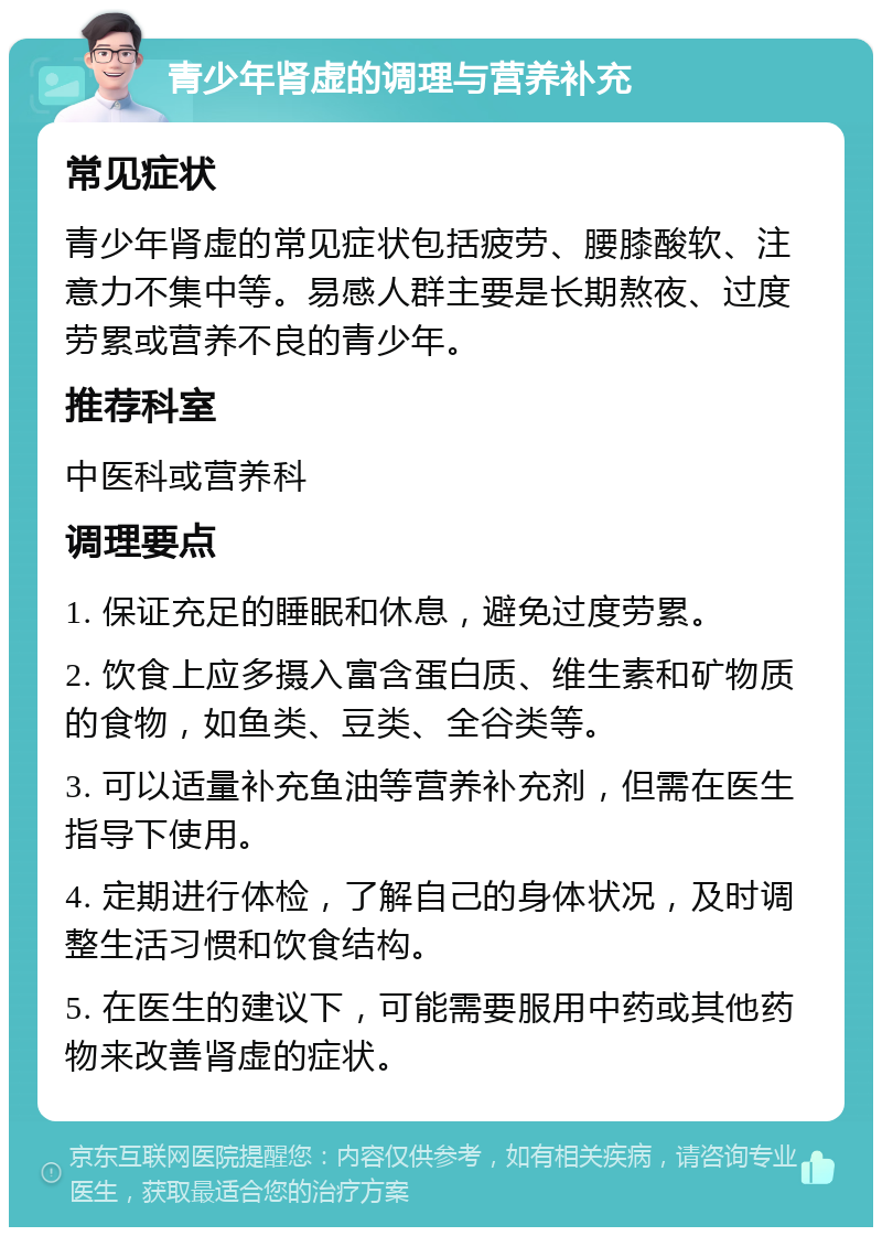 青少年肾虚的调理与营养补充 常见症状 青少年肾虚的常见症状包括疲劳、腰膝酸软、注意力不集中等。易感人群主要是长期熬夜、过度劳累或营养不良的青少年。 推荐科室 中医科或营养科 调理要点 1. 保证充足的睡眠和休息，避免过度劳累。 2. 饮食上应多摄入富含蛋白质、维生素和矿物质的食物，如鱼类、豆类、全谷类等。 3. 可以适量补充鱼油等营养补充剂，但需在医生指导下使用。 4. 定期进行体检，了解自己的身体状况，及时调整生活习惯和饮食结构。 5. 在医生的建议下，可能需要服用中药或其他药物来改善肾虚的症状。