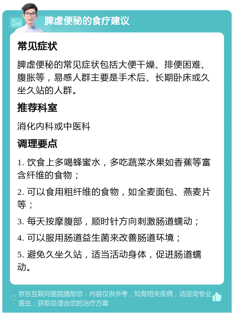 脾虚便秘的食疗建议 常见症状 脾虚便秘的常见症状包括大便干燥、排便困难、腹胀等，易感人群主要是手术后、长期卧床或久坐久站的人群。 推荐科室 消化内科或中医科 调理要点 1. 饮食上多喝蜂蜜水，多吃蔬菜水果如香蕉等富含纤维的食物； 2. 可以食用粗纤维的食物，如全麦面包、燕麦片等； 3. 每天按摩腹部，顺时针方向刺激肠道蠕动； 4. 可以服用肠道益生菌来改善肠道环境； 5. 避免久坐久站，适当活动身体，促进肠道蠕动。