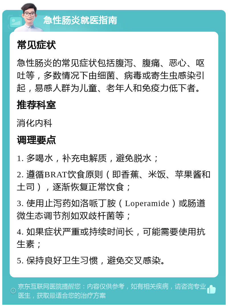 急性肠炎就医指南 常见症状 急性肠炎的常见症状包括腹泻、腹痛、恶心、呕吐等，多数情况下由细菌、病毒或寄生虫感染引起，易感人群为儿童、老年人和免疫力低下者。 推荐科室 消化内科 调理要点 1. 多喝水，补充电解质，避免脱水； 2. 遵循BRAT饮食原则（即香蕉、米饭、苹果酱和土司），逐渐恢复正常饮食； 3. 使用止泻药如洛哌丁胺（Loperamide）或肠道微生态调节剂如双歧杆菌等； 4. 如果症状严重或持续时间长，可能需要使用抗生素； 5. 保持良好卫生习惯，避免交叉感染。