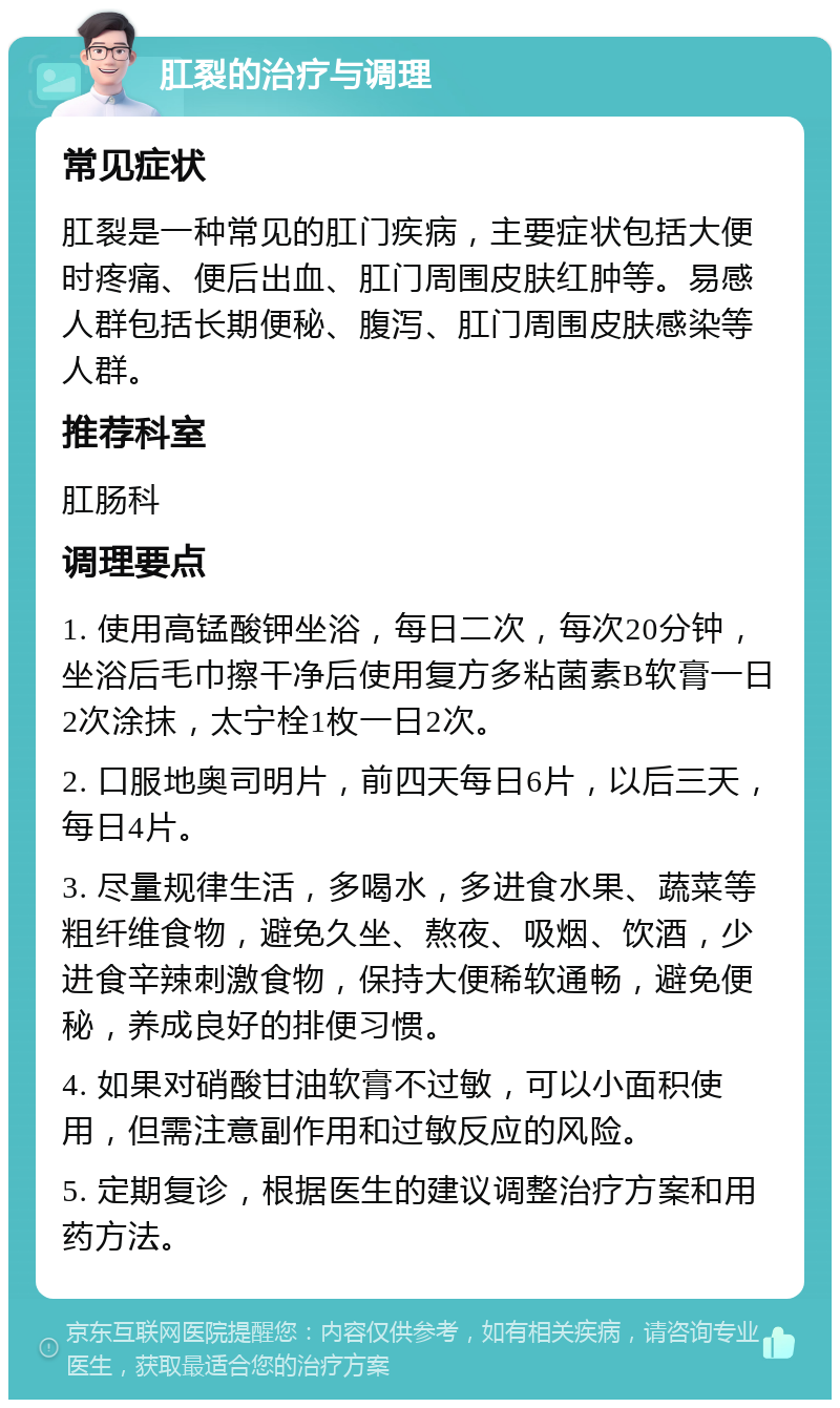 肛裂的治疗与调理 常见症状 肛裂是一种常见的肛门疾病，主要症状包括大便时疼痛、便后出血、肛门周围皮肤红肿等。易感人群包括长期便秘、腹泻、肛门周围皮肤感染等人群。 推荐科室 肛肠科 调理要点 1. 使用高锰酸钾坐浴，每日二次，每次20分钟，坐浴后毛巾擦干净后使用复方多粘菌素B软膏一日2次涂抹，太宁栓1枚一日2次。 2. 口服地奥司明片，前四天每日6片，以后三天，每日4片。 3. 尽量规律生活，多喝水，多进食水果、蔬菜等粗纤维食物，避免久坐、熬夜、吸烟、饮酒，少进食辛辣刺激食物，保持大便稀软通畅，避免便秘，养成良好的排便习惯。 4. 如果对硝酸甘油软膏不过敏，可以小面积使用，但需注意副作用和过敏反应的风险。 5. 定期复诊，根据医生的建议调整治疗方案和用药方法。