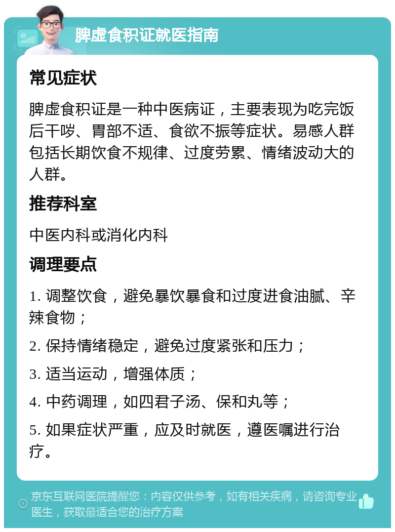 脾虚食积证就医指南 常见症状 脾虚食积证是一种中医病证，主要表现为吃完饭后干哕、胃部不适、食欲不振等症状。易感人群包括长期饮食不规律、过度劳累、情绪波动大的人群。 推荐科室 中医内科或消化内科 调理要点 1. 调整饮食，避免暴饮暴食和过度进食油腻、辛辣食物； 2. 保持情绪稳定，避免过度紧张和压力； 3. 适当运动，增强体质； 4. 中药调理，如四君子汤、保和丸等； 5. 如果症状严重，应及时就医，遵医嘱进行治疗。