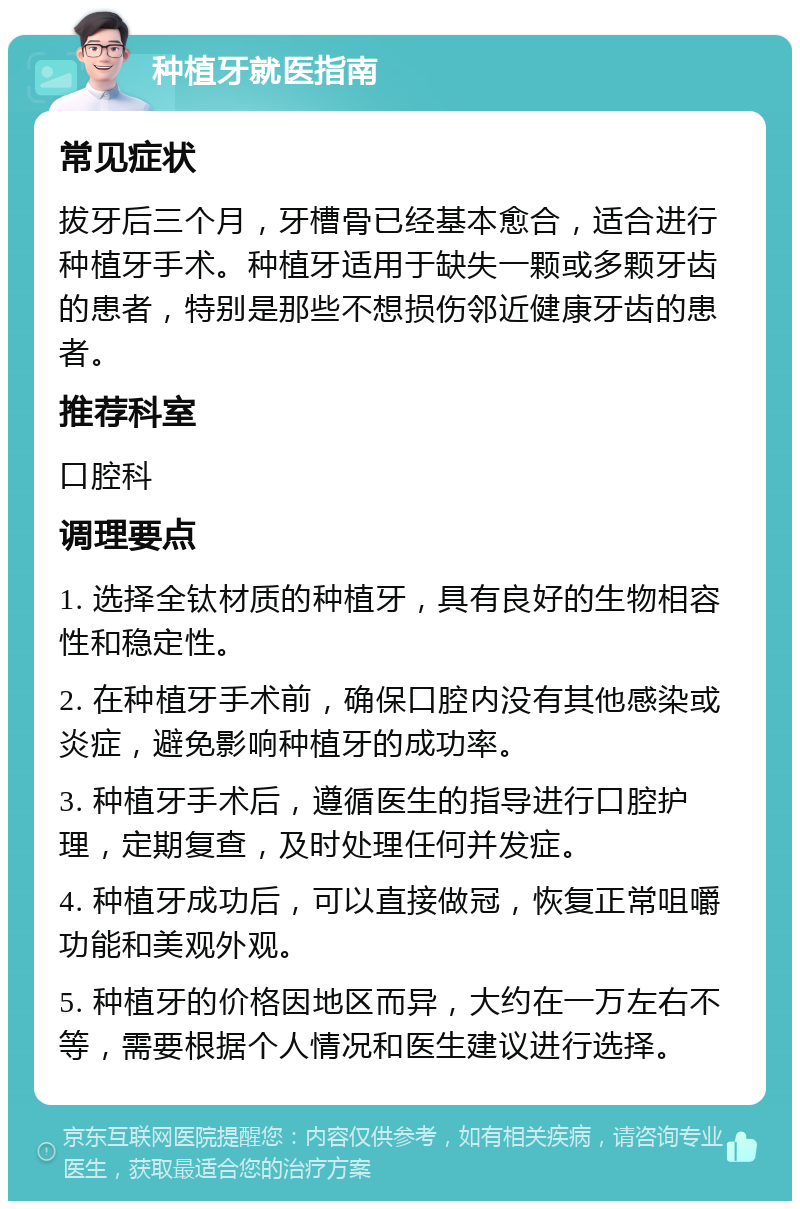 种植牙就医指南 常见症状 拔牙后三个月，牙槽骨已经基本愈合，适合进行种植牙手术。种植牙适用于缺失一颗或多颗牙齿的患者，特别是那些不想损伤邻近健康牙齿的患者。 推荐科室 口腔科 调理要点 1. 选择全钛材质的种植牙，具有良好的生物相容性和稳定性。 2. 在种植牙手术前，确保口腔内没有其他感染或炎症，避免影响种植牙的成功率。 3. 种植牙手术后，遵循医生的指导进行口腔护理，定期复查，及时处理任何并发症。 4. 种植牙成功后，可以直接做冠，恢复正常咀嚼功能和美观外观。 5. 种植牙的价格因地区而异，大约在一万左右不等，需要根据个人情况和医生建议进行选择。