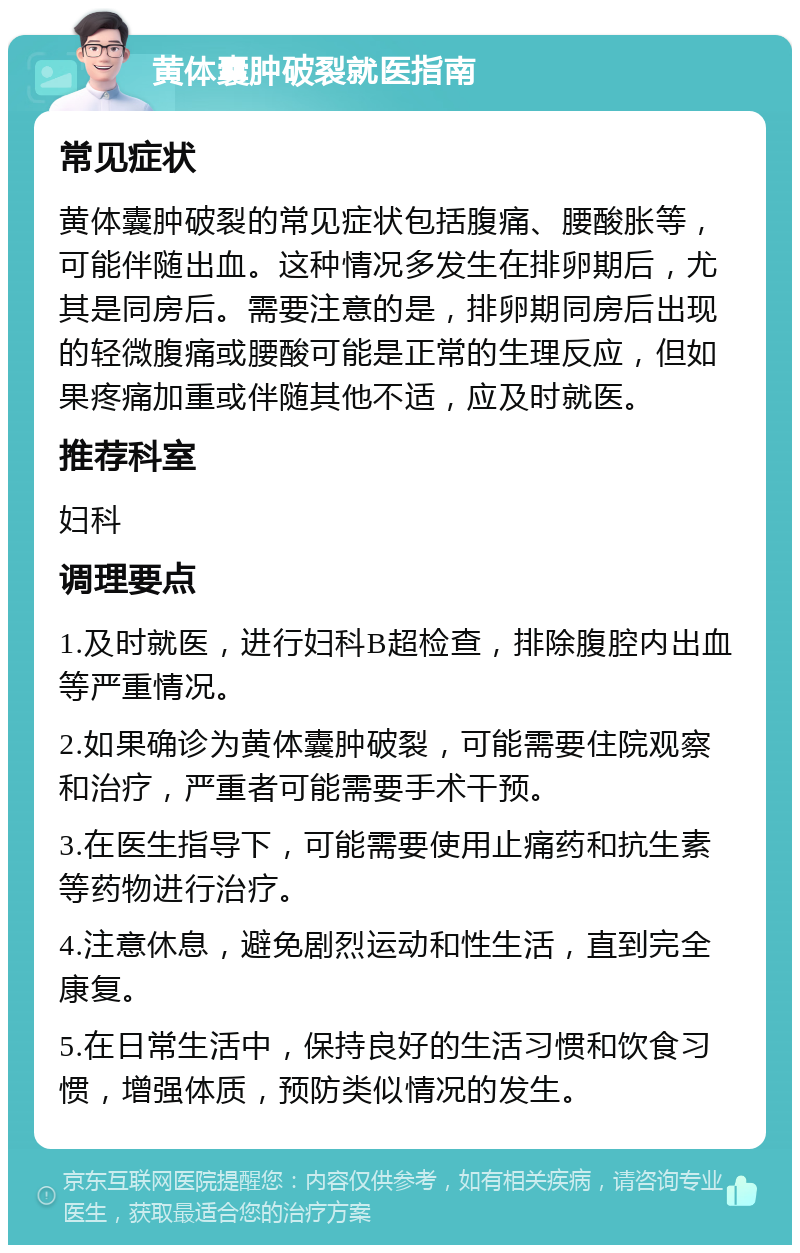 黄体囊肿破裂就医指南 常见症状 黄体囊肿破裂的常见症状包括腹痛、腰酸胀等，可能伴随出血。这种情况多发生在排卵期后，尤其是同房后。需要注意的是，排卵期同房后出现的轻微腹痛或腰酸可能是正常的生理反应，但如果疼痛加重或伴随其他不适，应及时就医。 推荐科室 妇科 调理要点 1.及时就医，进行妇科B超检查，排除腹腔内出血等严重情况。 2.如果确诊为黄体囊肿破裂，可能需要住院观察和治疗，严重者可能需要手术干预。 3.在医生指导下，可能需要使用止痛药和抗生素等药物进行治疗。 4.注意休息，避免剧烈运动和性生活，直到完全康复。 5.在日常生活中，保持良好的生活习惯和饮食习惯，增强体质，预防类似情况的发生。