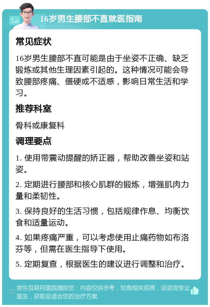 16岁男生腰部不直就医指南 常见症状 16岁男生腰部不直可能是由于坐姿不正确、缺乏锻炼或其他生理因素引起的。这种情况可能会导致腰部疼痛、僵硬或不适感，影响日常生活和学习。 推荐科室 骨科或康复科 调理要点 1. 使用带震动提醒的矫正器，帮助改善坐姿和站姿。 2. 定期进行腰部和核心肌群的锻炼，增强肌肉力量和柔韧性。 3. 保持良好的生活习惯，包括规律作息、均衡饮食和适量运动。 4. 如果疼痛严重，可以考虑使用止痛药物如布洛芬等，但需在医生指导下使用。 5. 定期复查，根据医生的建议进行调整和治疗。