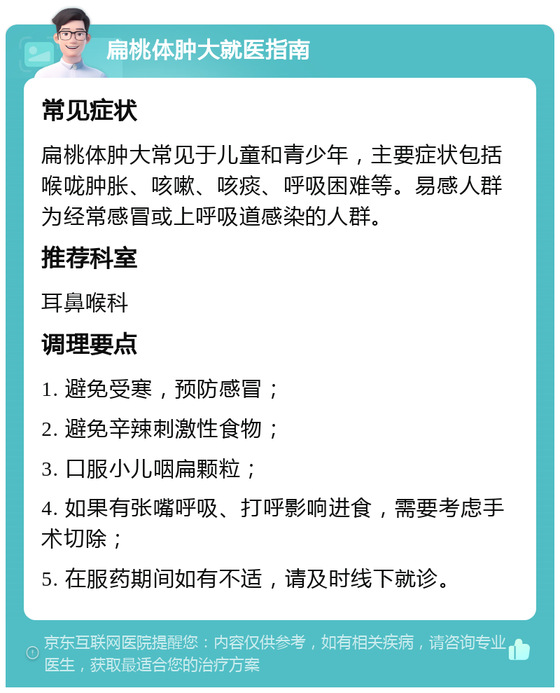 扁桃体肿大就医指南 常见症状 扁桃体肿大常见于儿童和青少年，主要症状包括喉咙肿胀、咳嗽、咳痰、呼吸困难等。易感人群为经常感冒或上呼吸道感染的人群。 推荐科室 耳鼻喉科 调理要点 1. 避免受寒，预防感冒； 2. 避免辛辣刺激性食物； 3. 口服小儿咽扁颗粒； 4. 如果有张嘴呼吸、打呼影响进食，需要考虑手术切除； 5. 在服药期间如有不适，请及时线下就诊。