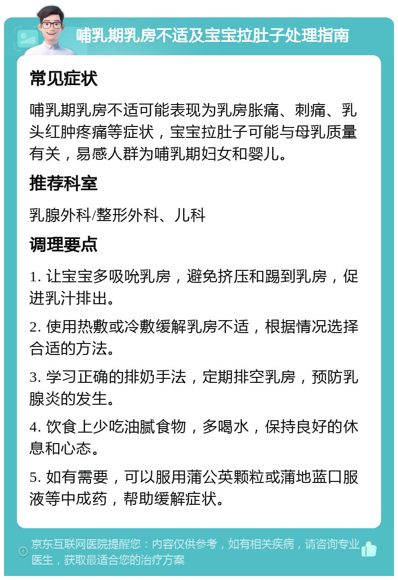 哺乳期乳房不适及宝宝拉肚子处理指南 常见症状 哺乳期乳房不适可能表现为乳房胀痛、刺痛、乳头红肿疼痛等症状，宝宝拉肚子可能与母乳质量有关，易感人群为哺乳期妇女和婴儿。 推荐科室 乳腺外科/整形外科、儿科 调理要点 1. 让宝宝多吸吮乳房，避免挤压和踢到乳房，促进乳汁排出。 2. 使用热敷或冷敷缓解乳房不适，根据情况选择合适的方法。 3. 学习正确的排奶手法，定期排空乳房，预防乳腺炎的发生。 4. 饮食上少吃油腻食物，多喝水，保持良好的休息和心态。 5. 如有需要，可以服用蒲公英颗粒或蒲地蓝口服液等中成药，帮助缓解症状。