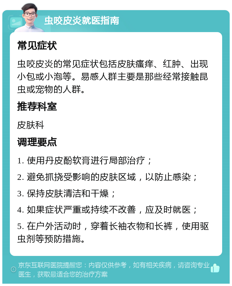 虫咬皮炎就医指南 常见症状 虫咬皮炎的常见症状包括皮肤瘙痒、红肿、出现小包或小泡等。易感人群主要是那些经常接触昆虫或宠物的人群。 推荐科室 皮肤科 调理要点 1. 使用丹皮酚软膏进行局部治疗； 2. 避免抓挠受影响的皮肤区域，以防止感染； 3. 保持皮肤清洁和干燥； 4. 如果症状严重或持续不改善，应及时就医； 5. 在户外活动时，穿着长袖衣物和长裤，使用驱虫剂等预防措施。