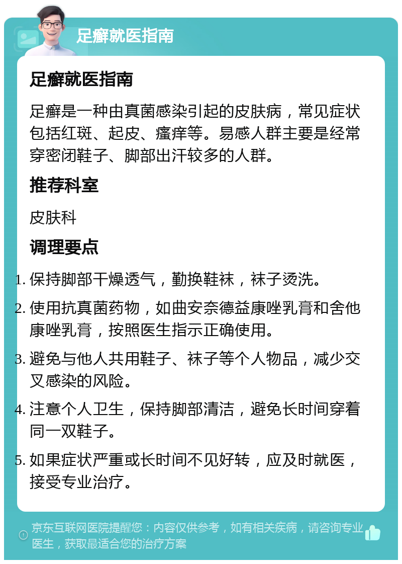 足癣就医指南 足癣就医指南 足癣是一种由真菌感染引起的皮肤病，常见症状包括红斑、起皮、瘙痒等。易感人群主要是经常穿密闭鞋子、脚部出汗较多的人群。 推荐科室 皮肤科 调理要点 保持脚部干燥透气，勤换鞋袜，袜子烫洗。 使用抗真菌药物，如曲安奈德益康唑乳膏和舍他康唑乳膏，按照医生指示正确使用。 避免与他人共用鞋子、袜子等个人物品，减少交叉感染的风险。 注意个人卫生，保持脚部清洁，避免长时间穿着同一双鞋子。 如果症状严重或长时间不见好转，应及时就医，接受专业治疗。