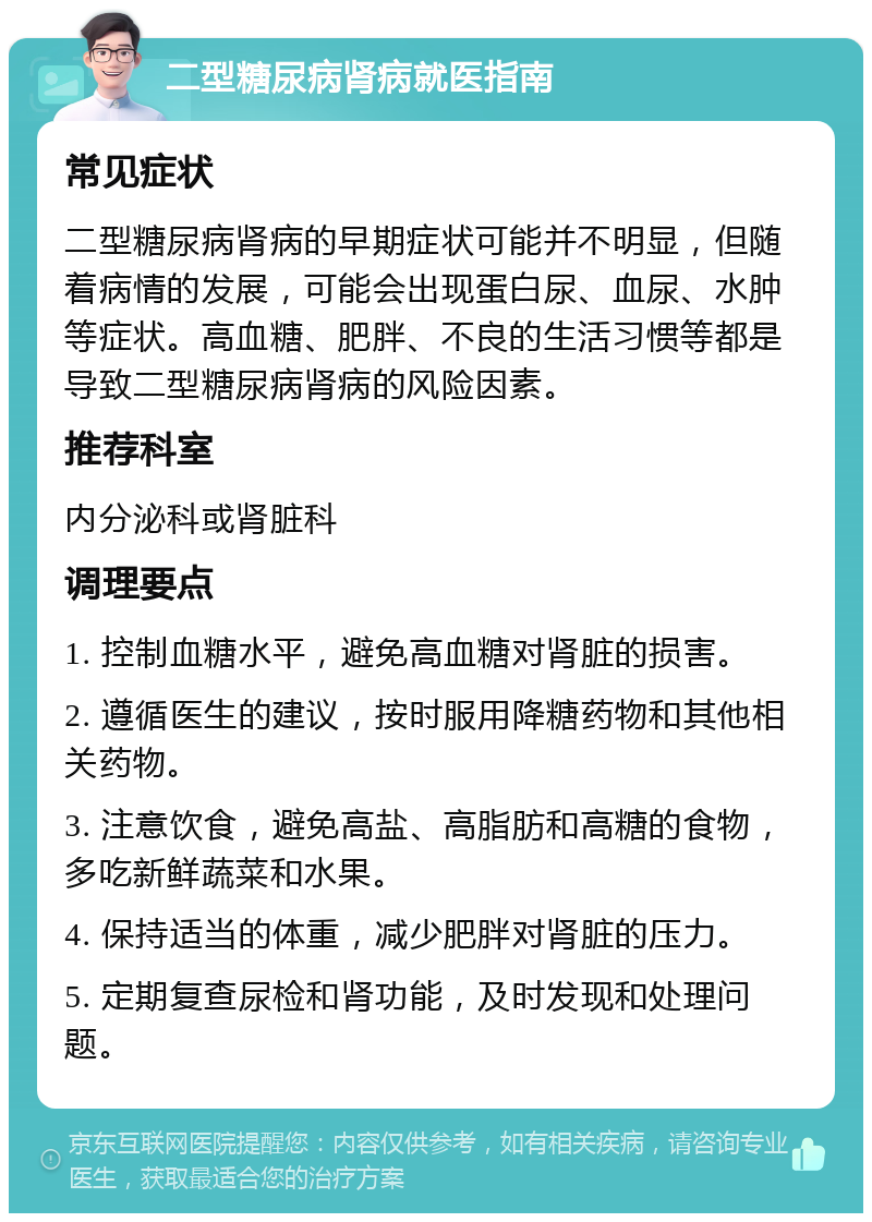 二型糖尿病肾病就医指南 常见症状 二型糖尿病肾病的早期症状可能并不明显，但随着病情的发展，可能会出现蛋白尿、血尿、水肿等症状。高血糖、肥胖、不良的生活习惯等都是导致二型糖尿病肾病的风险因素。 推荐科室 内分泌科或肾脏科 调理要点 1. 控制血糖水平，避免高血糖对肾脏的损害。 2. 遵循医生的建议，按时服用降糖药物和其他相关药物。 3. 注意饮食，避免高盐、高脂肪和高糖的食物，多吃新鲜蔬菜和水果。 4. 保持适当的体重，减少肥胖对肾脏的压力。 5. 定期复查尿检和肾功能，及时发现和处理问题。