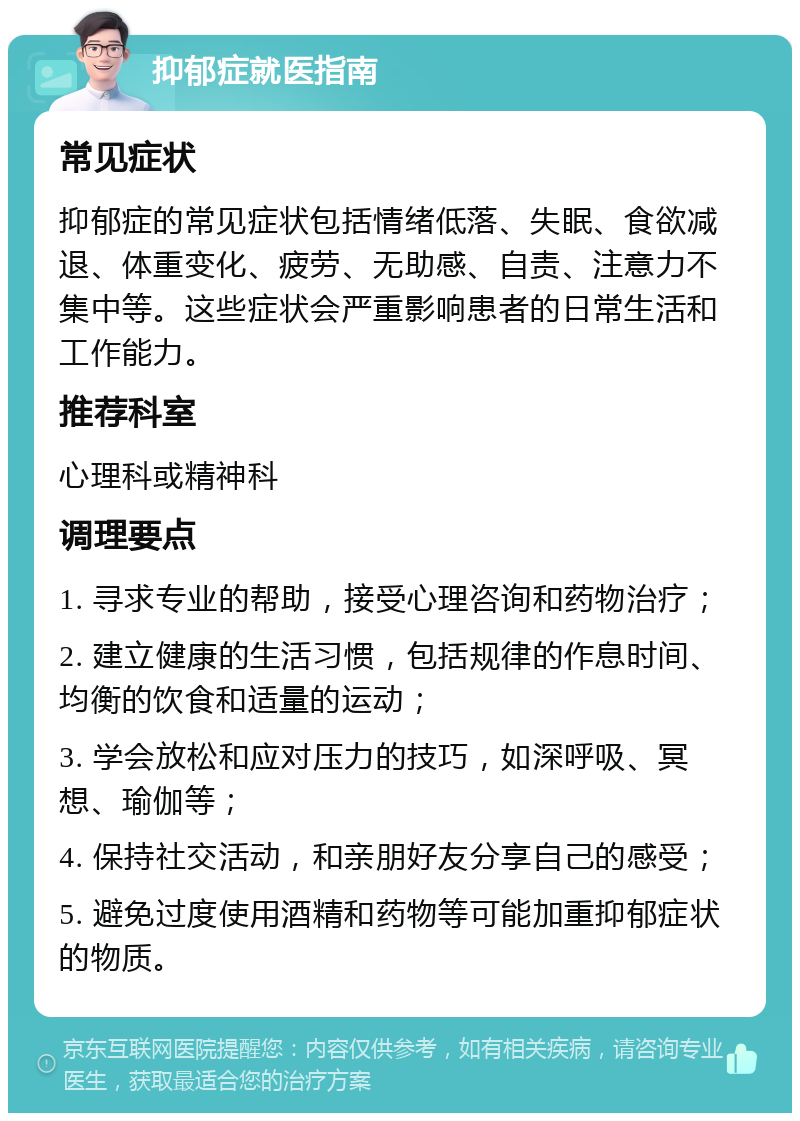 抑郁症就医指南 常见症状 抑郁症的常见症状包括情绪低落、失眠、食欲减退、体重变化、疲劳、无助感、自责、注意力不集中等。这些症状会严重影响患者的日常生活和工作能力。 推荐科室 心理科或精神科 调理要点 1. 寻求专业的帮助，接受心理咨询和药物治疗； 2. 建立健康的生活习惯，包括规律的作息时间、均衡的饮食和适量的运动； 3. 学会放松和应对压力的技巧，如深呼吸、冥想、瑜伽等； 4. 保持社交活动，和亲朋好友分享自己的感受； 5. 避免过度使用酒精和药物等可能加重抑郁症状的物质。