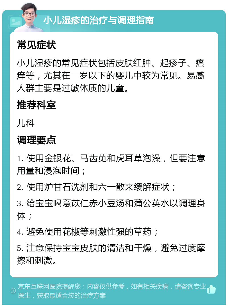 小儿湿疹的治疗与调理指南 常见症状 小儿湿疹的常见症状包括皮肤红肿、起疹子、瘙痒等，尤其在一岁以下的婴儿中较为常见。易感人群主要是过敏体质的儿童。 推荐科室 儿科 调理要点 1. 使用金银花、马齿苋和虎耳草泡澡，但要注意用量和浸泡时间； 2. 使用炉甘石洗剂和六一散来缓解症状； 3. 给宝宝喝薏苡仁赤小豆汤和蒲公英水以调理身体； 4. 避免使用花椒等刺激性强的草药； 5. 注意保持宝宝皮肤的清洁和干燥，避免过度摩擦和刺激。