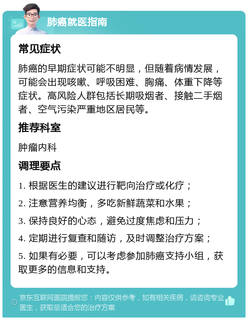 肺癌就医指南 常见症状 肺癌的早期症状可能不明显，但随着病情发展，可能会出现咳嗽、呼吸困难、胸痛、体重下降等症状。高风险人群包括长期吸烟者、接触二手烟者、空气污染严重地区居民等。 推荐科室 肿瘤内科 调理要点 1. 根据医生的建议进行靶向治疗或化疗； 2. 注意营养均衡，多吃新鲜蔬菜和水果； 3. 保持良好的心态，避免过度焦虑和压力； 4. 定期进行复查和随访，及时调整治疗方案； 5. 如果有必要，可以考虑参加肺癌支持小组，获取更多的信息和支持。