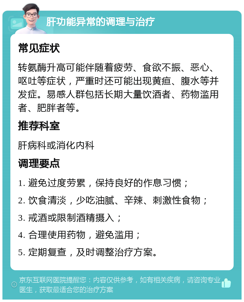 肝功能异常的调理与治疗 常见症状 转氨酶升高可能伴随着疲劳、食欲不振、恶心、呕吐等症状，严重时还可能出现黄疸、腹水等并发症。易感人群包括长期大量饮酒者、药物滥用者、肥胖者等。 推荐科室 肝病科或消化内科 调理要点 1. 避免过度劳累，保持良好的作息习惯； 2. 饮食清淡，少吃油腻、辛辣、刺激性食物； 3. 戒酒或限制酒精摄入； 4. 合理使用药物，避免滥用； 5. 定期复查，及时调整治疗方案。