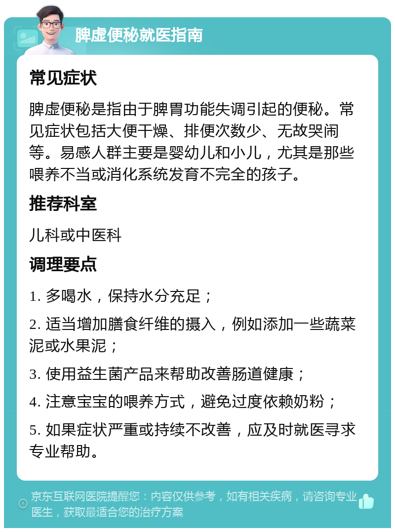 脾虚便秘就医指南 常见症状 脾虚便秘是指由于脾胃功能失调引起的便秘。常见症状包括大便干燥、排便次数少、无故哭闹等。易感人群主要是婴幼儿和小儿，尤其是那些喂养不当或消化系统发育不完全的孩子。 推荐科室 儿科或中医科 调理要点 1. 多喝水，保持水分充足； 2. 适当增加膳食纤维的摄入，例如添加一些蔬菜泥或水果泥； 3. 使用益生菌产品来帮助改善肠道健康； 4. 注意宝宝的喂养方式，避免过度依赖奶粉； 5. 如果症状严重或持续不改善，应及时就医寻求专业帮助。