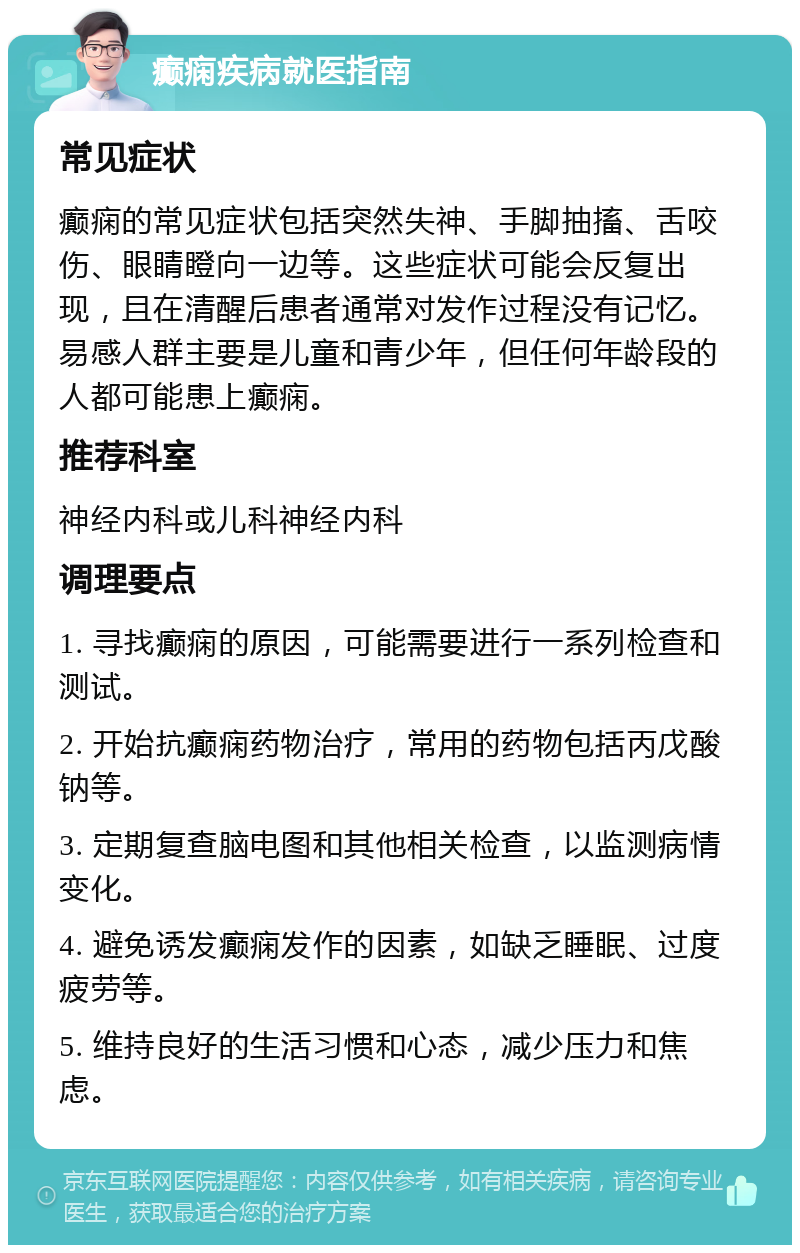 癫痫疾病就医指南 常见症状 癫痫的常见症状包括突然失神、手脚抽搐、舌咬伤、眼睛瞪向一边等。这些症状可能会反复出现，且在清醒后患者通常对发作过程没有记忆。易感人群主要是儿童和青少年，但任何年龄段的人都可能患上癫痫。 推荐科室 神经内科或儿科神经内科 调理要点 1. 寻找癫痫的原因，可能需要进行一系列检查和测试。 2. 开始抗癫痫药物治疗，常用的药物包括丙戊酸钠等。 3. 定期复查脑电图和其他相关检查，以监测病情变化。 4. 避免诱发癫痫发作的因素，如缺乏睡眠、过度疲劳等。 5. 维持良好的生活习惯和心态，减少压力和焦虑。