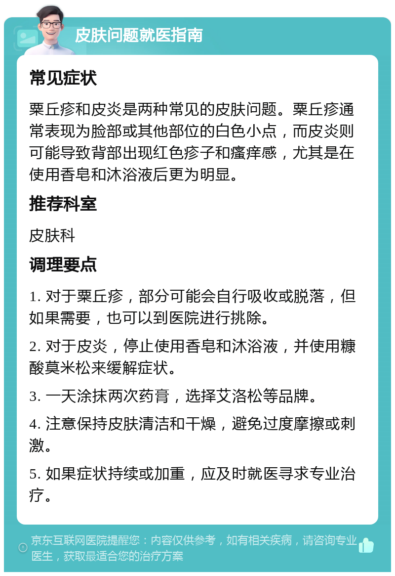 皮肤问题就医指南 常见症状 粟丘疹和皮炎是两种常见的皮肤问题。粟丘疹通常表现为脸部或其他部位的白色小点，而皮炎则可能导致背部出现红色疹子和瘙痒感，尤其是在使用香皂和沐浴液后更为明显。 推荐科室 皮肤科 调理要点 1. 对于粟丘疹，部分可能会自行吸收或脱落，但如果需要，也可以到医院进行挑除。 2. 对于皮炎，停止使用香皂和沐浴液，并使用糠酸莫米松来缓解症状。 3. 一天涂抹两次药膏，选择艾洛松等品牌。 4. 注意保持皮肤清洁和干燥，避免过度摩擦或刺激。 5. 如果症状持续或加重，应及时就医寻求专业治疗。