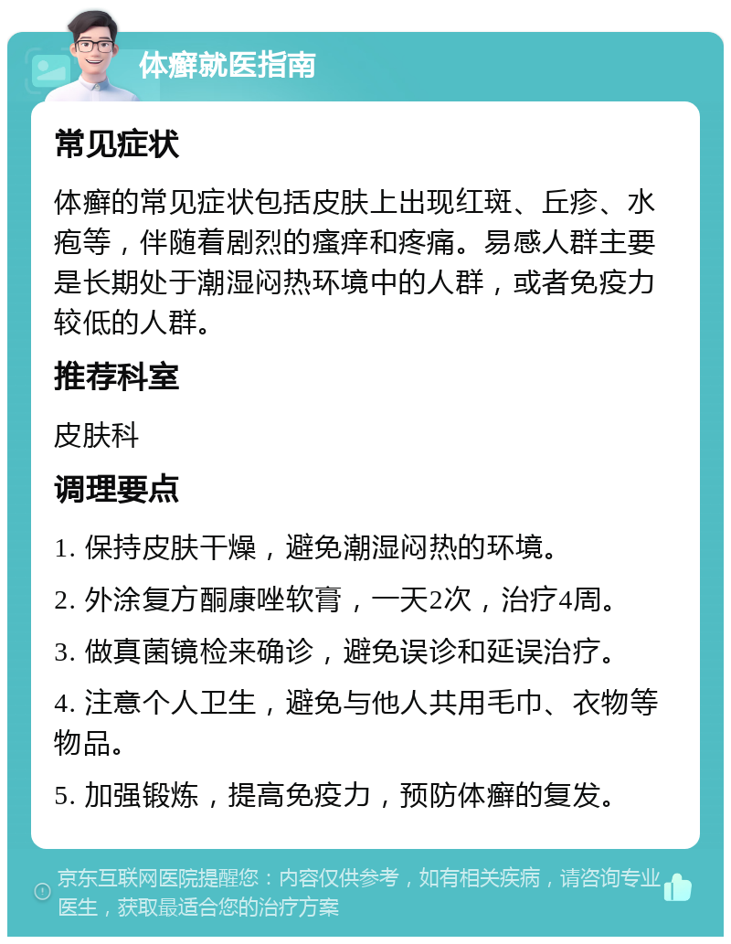 体癣就医指南 常见症状 体癣的常见症状包括皮肤上出现红斑、丘疹、水疱等，伴随着剧烈的瘙痒和疼痛。易感人群主要是长期处于潮湿闷热环境中的人群，或者免疫力较低的人群。 推荐科室 皮肤科 调理要点 1. 保持皮肤干燥，避免潮湿闷热的环境。 2. 外涂复方酮康唑软膏，一天2次，治疗4周。 3. 做真菌镜检来确诊，避免误诊和延误治疗。 4. 注意个人卫生，避免与他人共用毛巾、衣物等物品。 5. 加强锻炼，提高免疫力，预防体癣的复发。