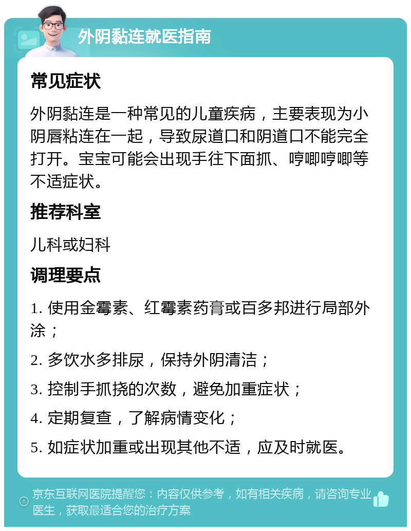 外阴黏连就医指南 常见症状 外阴黏连是一种常见的儿童疾病，主要表现为小阴唇粘连在一起，导致尿道口和阴道口不能完全打开。宝宝可能会出现手往下面抓、哼唧哼唧等不适症状。 推荐科室 儿科或妇科 调理要点 1. 使用金霉素、红霉素药膏或百多邦进行局部外涂； 2. 多饮水多排尿，保持外阴清洁； 3. 控制手抓挠的次数，避免加重症状； 4. 定期复查，了解病情变化； 5. 如症状加重或出现其他不适，应及时就医。