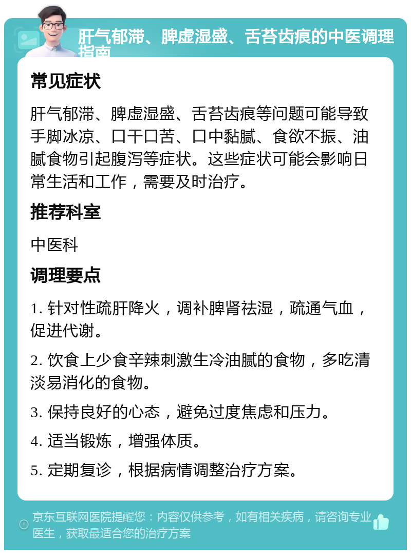 肝气郁滞、脾虚湿盛、舌苔齿痕的中医调理指南 常见症状 肝气郁滞、脾虚湿盛、舌苔齿痕等问题可能导致手脚冰凉、口干口苦、口中黏腻、食欲不振、油腻食物引起腹泻等症状。这些症状可能会影响日常生活和工作，需要及时治疗。 推荐科室 中医科 调理要点 1. 针对性疏肝降火，调补脾肾祛湿，疏通气血，促进代谢。 2. 饮食上少食辛辣刺激生冷油腻的食物，多吃清淡易消化的食物。 3. 保持良好的心态，避免过度焦虑和压力。 4. 适当锻炼，增强体质。 5. 定期复诊，根据病情调整治疗方案。