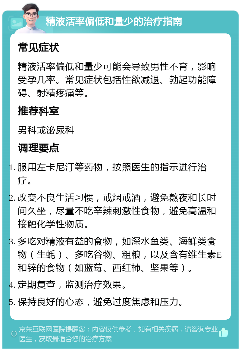 精液活率偏低和量少的治疗指南 常见症状 精液活率偏低和量少可能会导致男性不育，影响受孕几率。常见症状包括性欲减退、勃起功能障碍、射精疼痛等。 推荐科室 男科或泌尿科 调理要点 服用左卡尼汀等药物，按照医生的指示进行治疗。 改变不良生活习惯，戒烟戒酒，避免熬夜和长时间久坐，尽量不吃辛辣刺激性食物，避免高温和接触化学性物质。 多吃对精液有益的食物，如深水鱼类、海鲜类食物（生蚝）、多吃谷物、粗粮，以及含有维生素E和锌的食物（如蓝莓、西红柿、坚果等）。 定期复查，监测治疗效果。 保持良好的心态，避免过度焦虑和压力。