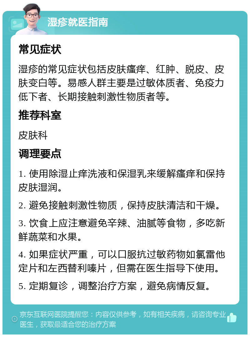 湿疹就医指南 常见症状 湿疹的常见症状包括皮肤瘙痒、红肿、脱皮、皮肤变白等。易感人群主要是过敏体质者、免疫力低下者、长期接触刺激性物质者等。 推荐科室 皮肤科 调理要点 1. 使用除湿止痒洗液和保湿乳来缓解瘙痒和保持皮肤湿润。 2. 避免接触刺激性物质，保持皮肤清洁和干燥。 3. 饮食上应注意避免辛辣、油腻等食物，多吃新鲜蔬菜和水果。 4. 如果症状严重，可以口服抗过敏药物如氯雷他定片和左西替利嗪片，但需在医生指导下使用。 5. 定期复诊，调整治疗方案，避免病情反复。