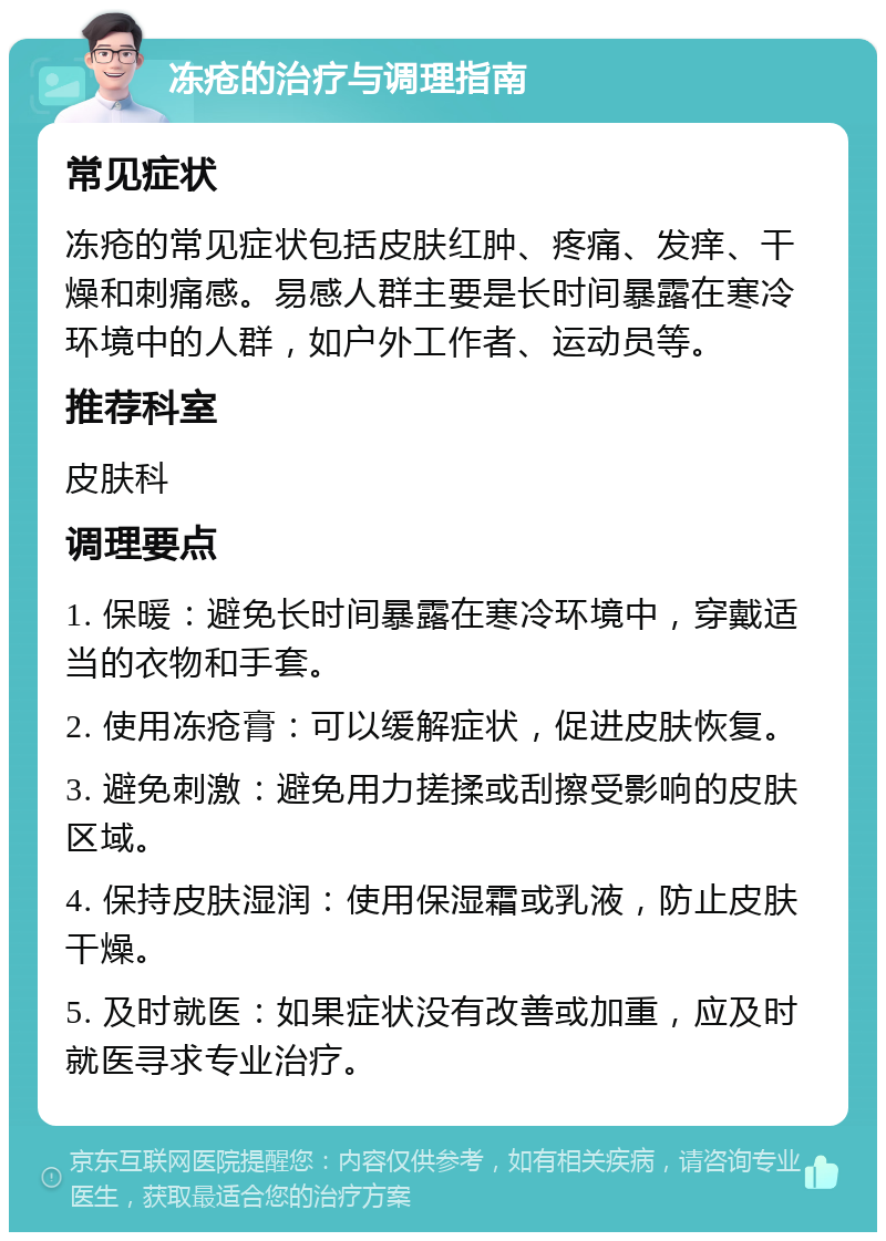 冻疮的治疗与调理指南 常见症状 冻疮的常见症状包括皮肤红肿、疼痛、发痒、干燥和刺痛感。易感人群主要是长时间暴露在寒冷环境中的人群，如户外工作者、运动员等。 推荐科室 皮肤科 调理要点 1. 保暖：避免长时间暴露在寒冷环境中，穿戴适当的衣物和手套。 2. 使用冻疮膏：可以缓解症状，促进皮肤恢复。 3. 避免刺激：避免用力搓揉或刮擦受影响的皮肤区域。 4. 保持皮肤湿润：使用保湿霜或乳液，防止皮肤干燥。 5. 及时就医：如果症状没有改善或加重，应及时就医寻求专业治疗。