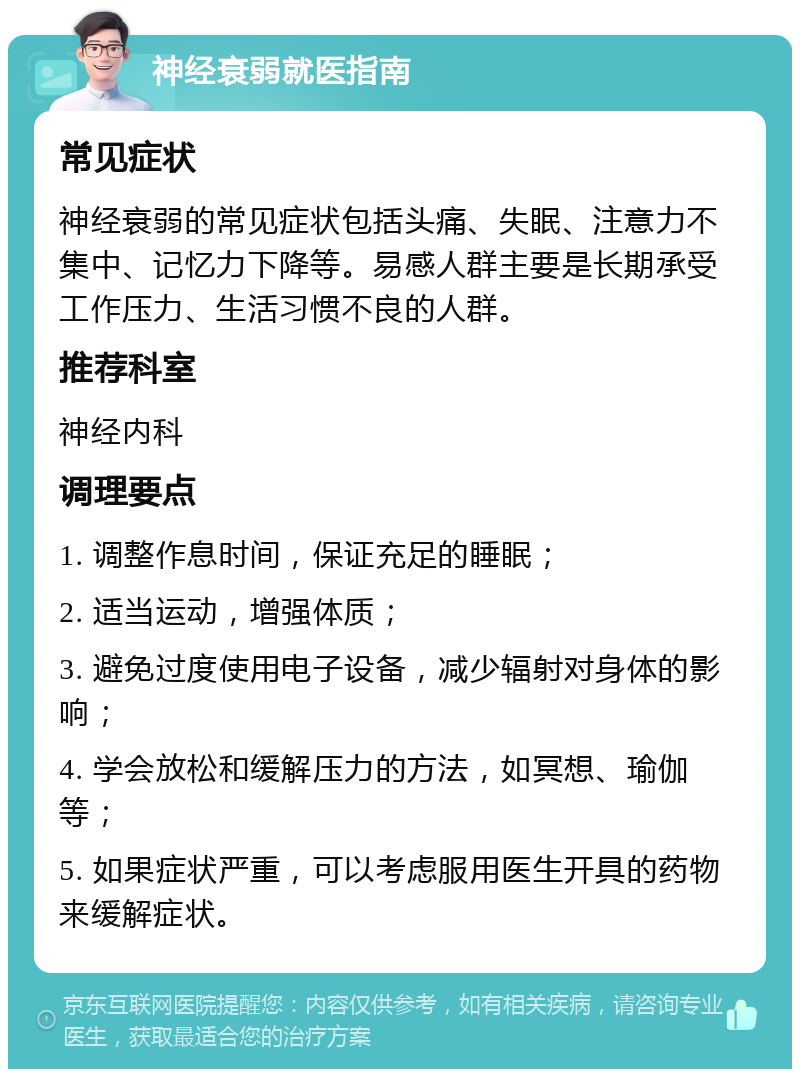 神经衰弱就医指南 常见症状 神经衰弱的常见症状包括头痛、失眠、注意力不集中、记忆力下降等。易感人群主要是长期承受工作压力、生活习惯不良的人群。 推荐科室 神经内科 调理要点 1. 调整作息时间，保证充足的睡眠； 2. 适当运动，增强体质； 3. 避免过度使用电子设备，减少辐射对身体的影响； 4. 学会放松和缓解压力的方法，如冥想、瑜伽等； 5. 如果症状严重，可以考虑服用医生开具的药物来缓解症状。