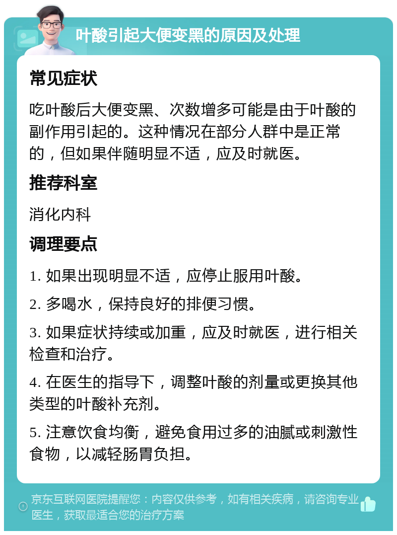 叶酸引起大便变黑的原因及处理 常见症状 吃叶酸后大便变黑、次数增多可能是由于叶酸的副作用引起的。这种情况在部分人群中是正常的，但如果伴随明显不适，应及时就医。 推荐科室 消化内科 调理要点 1. 如果出现明显不适，应停止服用叶酸。 2. 多喝水，保持良好的排便习惯。 3. 如果症状持续或加重，应及时就医，进行相关检查和治疗。 4. 在医生的指导下，调整叶酸的剂量或更换其他类型的叶酸补充剂。 5. 注意饮食均衡，避免食用过多的油腻或刺激性食物，以减轻肠胃负担。