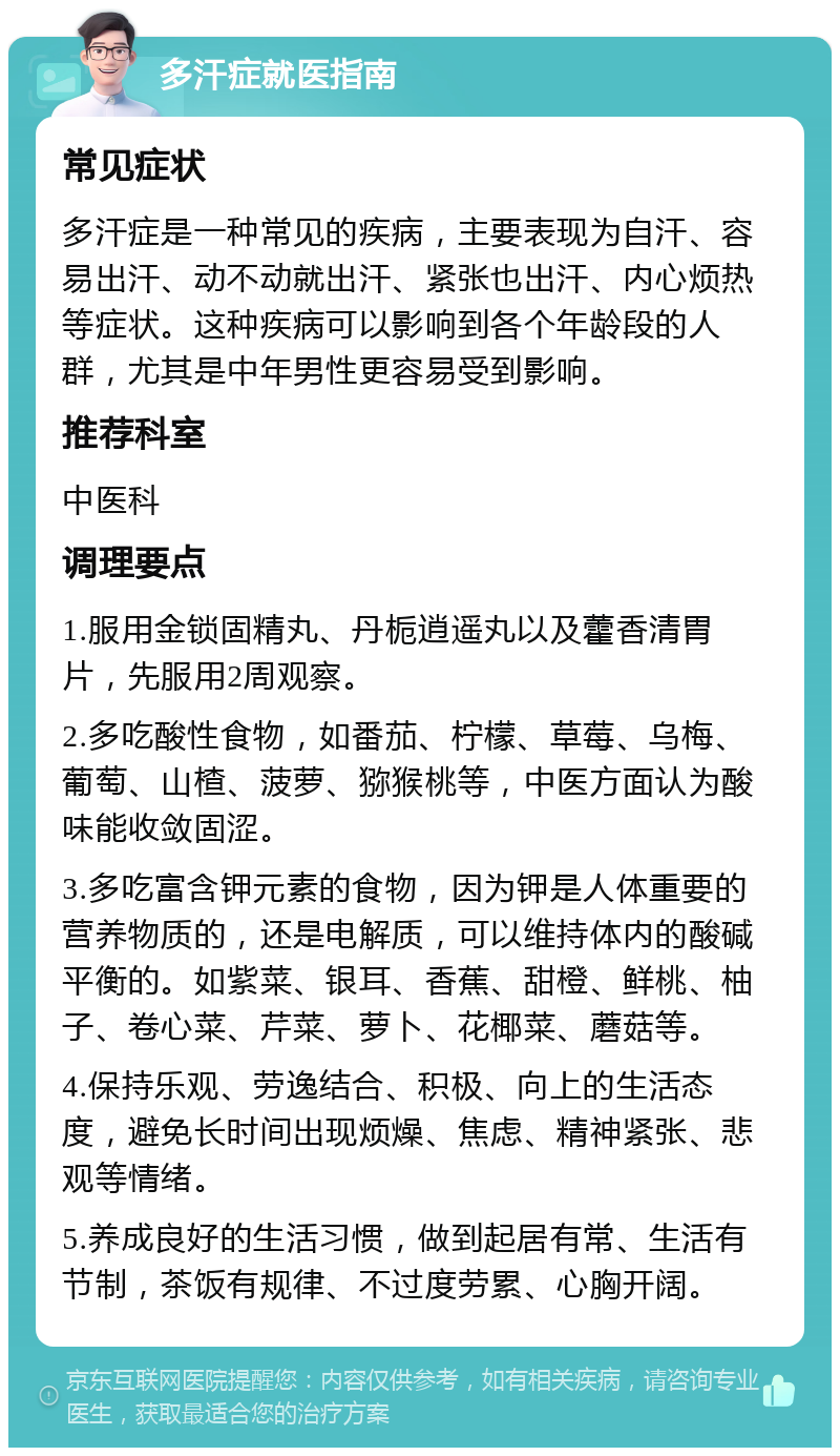 多汗症就医指南 常见症状 多汗症是一种常见的疾病，主要表现为自汗、容易出汗、动不动就出汗、紧张也出汗、内心烦热等症状。这种疾病可以影响到各个年龄段的人群，尤其是中年男性更容易受到影响。 推荐科室 中医科 调理要点 1.服用金锁固精丸、丹栀逍遥丸以及藿香清胃片，先服用2周观察。 2.多吃酸性食物，如番茄、柠檬、草莓、乌梅、葡萄、山楂、菠萝、猕猴桃等，中医方面认为酸味能收敛固涩。 3.多吃富含钾元素的食物，因为钾是人体重要的营养物质的，还是电解质，可以维持体内的酸碱平衡的。如紫菜、银耳、香蕉、甜橙、鲜桃、柚子、卷心菜、芹菜、萝卜、花椰菜、蘑菇等。 4.保持乐观、劳逸结合、积极、向上的生活态度，避免长时间出现烦燥、焦虑、精神紧张、悲观等情绪。 5.养成良好的生活习惯，做到起居有常、生活有节制，茶饭有规律、不过度劳累、心胸开阔。