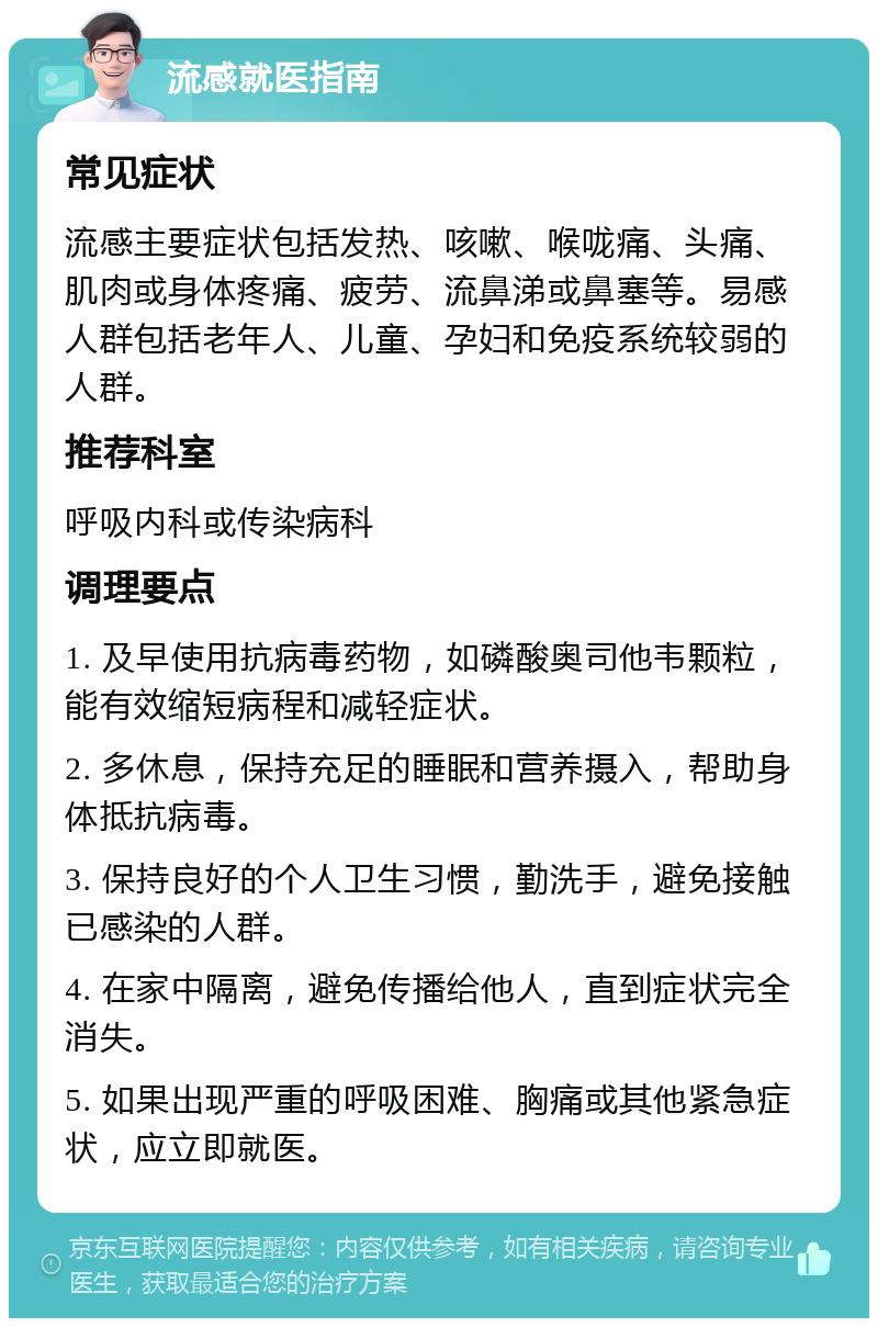 流感就医指南 常见症状 流感主要症状包括发热、咳嗽、喉咙痛、头痛、肌肉或身体疼痛、疲劳、流鼻涕或鼻塞等。易感人群包括老年人、儿童、孕妇和免疫系统较弱的人群。 推荐科室 呼吸内科或传染病科 调理要点 1. 及早使用抗病毒药物，如磷酸奥司他韦颗粒，能有效缩短病程和减轻症状。 2. 多休息，保持充足的睡眠和营养摄入，帮助身体抵抗病毒。 3. 保持良好的个人卫生习惯，勤洗手，避免接触已感染的人群。 4. 在家中隔离，避免传播给他人，直到症状完全消失。 5. 如果出现严重的呼吸困难、胸痛或其他紧急症状，应立即就医。