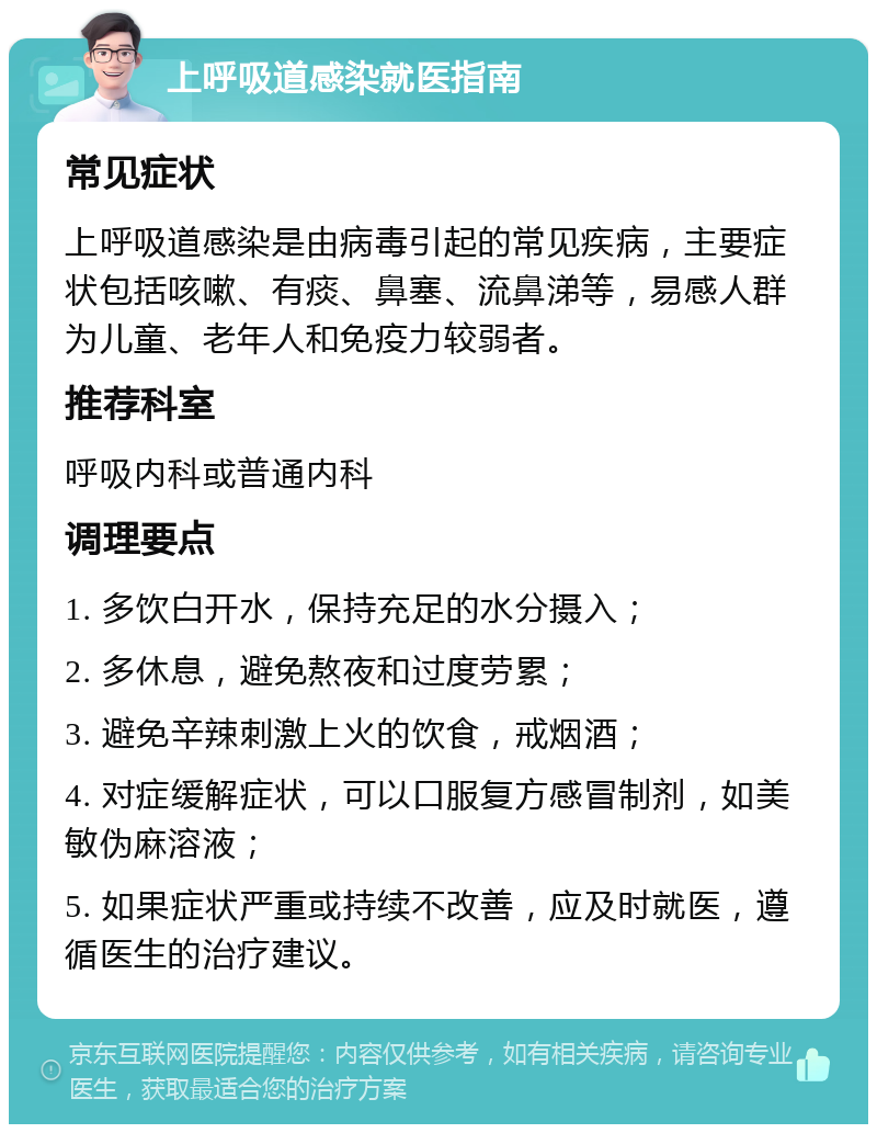 上呼吸道感染就医指南 常见症状 上呼吸道感染是由病毒引起的常见疾病，主要症状包括咳嗽、有痰、鼻塞、流鼻涕等，易感人群为儿童、老年人和免疫力较弱者。 推荐科室 呼吸内科或普通内科 调理要点 1. 多饮白开水，保持充足的水分摄入； 2. 多休息，避免熬夜和过度劳累； 3. 避免辛辣刺激上火的饮食，戒烟酒； 4. 对症缓解症状，可以口服复方感冒制剂，如美敏伪麻溶液； 5. 如果症状严重或持续不改善，应及时就医，遵循医生的治疗建议。