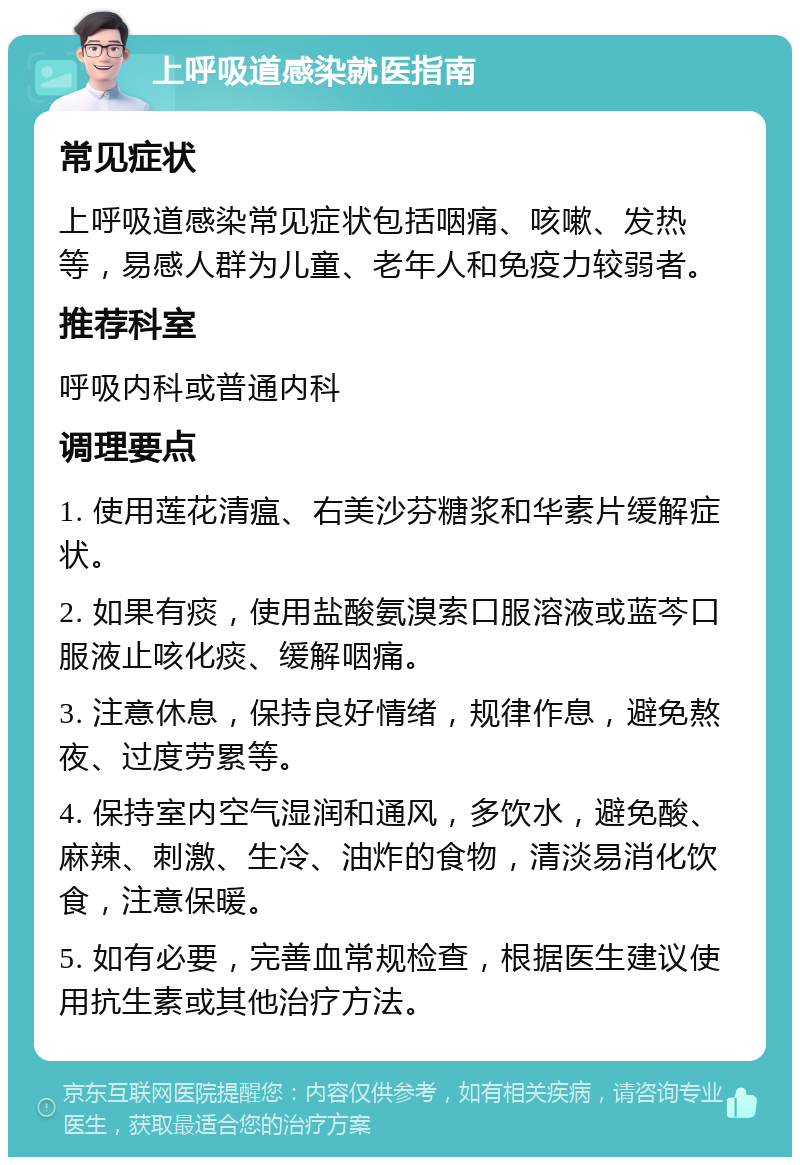 上呼吸道感染就医指南 常见症状 上呼吸道感染常见症状包括咽痛、咳嗽、发热等，易感人群为儿童、老年人和免疫力较弱者。 推荐科室 呼吸内科或普通内科 调理要点 1. 使用莲花清瘟、右美沙芬糖浆和华素片缓解症状。 2. 如果有痰，使用盐酸氨溴索口服溶液或蓝芩口服液止咳化痰、缓解咽痛。 3. 注意休息，保持良好情绪，规律作息，避免熬夜、过度劳累等。 4. 保持室内空气湿润和通风，多饮水，避免酸、麻辣、刺激、生冷、油炸的食物，清淡易消化饮食，注意保暖。 5. 如有必要，完善血常规检查，根据医生建议使用抗生素或其他治疗方法。