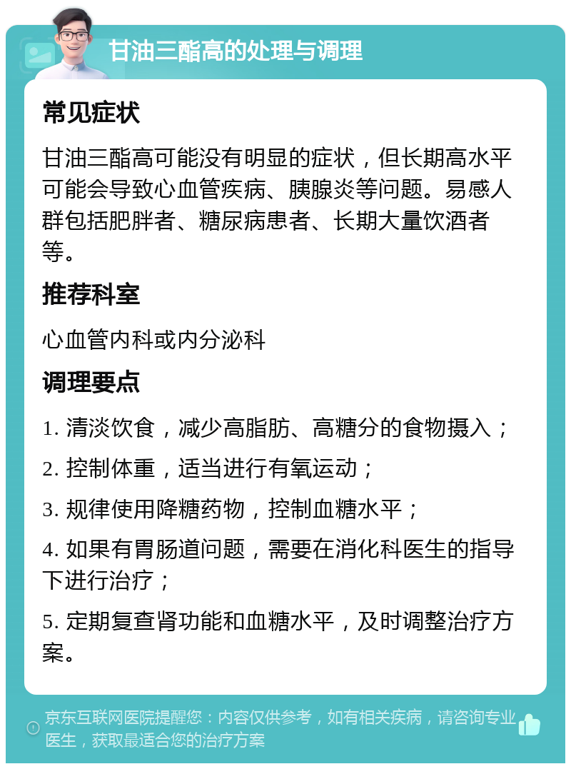 甘油三酯高的处理与调理 常见症状 甘油三酯高可能没有明显的症状，但长期高水平可能会导致心血管疾病、胰腺炎等问题。易感人群包括肥胖者、糖尿病患者、长期大量饮酒者等。 推荐科室 心血管内科或内分泌科 调理要点 1. 清淡饮食，减少高脂肪、高糖分的食物摄入； 2. 控制体重，适当进行有氧运动； 3. 规律使用降糖药物，控制血糖水平； 4. 如果有胃肠道问题，需要在消化科医生的指导下进行治疗； 5. 定期复查肾功能和血糖水平，及时调整治疗方案。