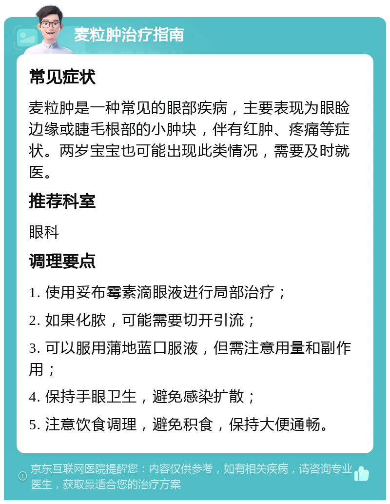 麦粒肿治疗指南 常见症状 麦粒肿是一种常见的眼部疾病，主要表现为眼睑边缘或睫毛根部的小肿块，伴有红肿、疼痛等症状。两岁宝宝也可能出现此类情况，需要及时就医。 推荐科室 眼科 调理要点 1. 使用妥布霉素滴眼液进行局部治疗； 2. 如果化脓，可能需要切开引流； 3. 可以服用蒲地蓝口服液，但需注意用量和副作用； 4. 保持手眼卫生，避免感染扩散； 5. 注意饮食调理，避免积食，保持大便通畅。