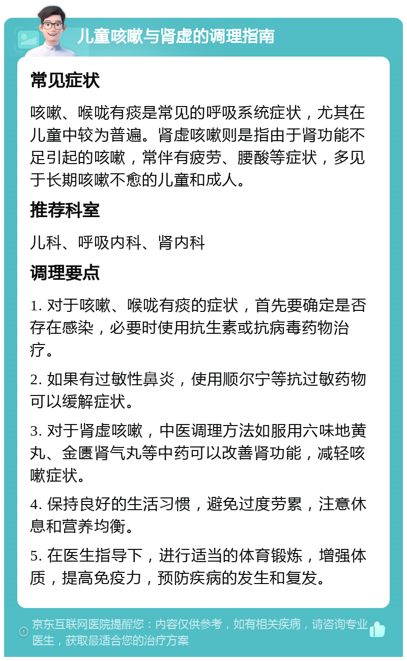 儿童咳嗽与肾虚的调理指南 常见症状 咳嗽、喉咙有痰是常见的呼吸系统症状，尤其在儿童中较为普遍。肾虚咳嗽则是指由于肾功能不足引起的咳嗽，常伴有疲劳、腰酸等症状，多见于长期咳嗽不愈的儿童和成人。 推荐科室 儿科、呼吸内科、肾内科 调理要点 1. 对于咳嗽、喉咙有痰的症状，首先要确定是否存在感染，必要时使用抗生素或抗病毒药物治疗。 2. 如果有过敏性鼻炎，使用顺尔宁等抗过敏药物可以缓解症状。 3. 对于肾虚咳嗽，中医调理方法如服用六味地黄丸、金匮肾气丸等中药可以改善肾功能，减轻咳嗽症状。 4. 保持良好的生活习惯，避免过度劳累，注意休息和营养均衡。 5. 在医生指导下，进行适当的体育锻炼，增强体质，提高免疫力，预防疾病的发生和复发。