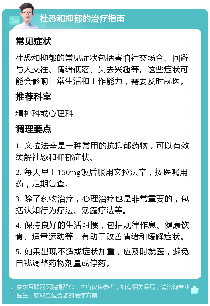 社恐和抑郁的治疗指南 常见症状 社恐和抑郁的常见症状包括害怕社交场合、回避与人交往、情绪低落、失去兴趣等。这些症状可能会影响日常生活和工作能力，需要及时就医。 推荐科室 精神科或心理科 调理要点 1. 文拉法辛是一种常用的抗抑郁药物，可以有效缓解社恐和抑郁症状。 2. 每天早上150mg饭后服用文拉法辛，按医嘱用药，定期复查。 3. 除了药物治疗，心理治疗也是非常重要的，包括认知行为疗法、暴露疗法等。 4. 保持良好的生活习惯，包括规律作息、健康饮食、适量运动等，有助于改善情绪和缓解症状。 5. 如果出现不适或症状加重，应及时就医，避免自我调整药物剂量或停药。