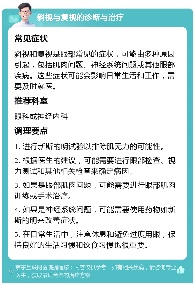 斜视与复视的诊断与治疗 常见症状 斜视和复视是眼部常见的症状，可能由多种原因引起，包括肌肉问题、神经系统问题或其他眼部疾病。这些症状可能会影响日常生活和工作，需要及时就医。 推荐科室 眼科或神经内科 调理要点 1. 进行新斯的明试验以排除肌无力的可能性。 2. 根据医生的建议，可能需要进行眼部检查、视力测试和其他相关检查来确定病因。 3. 如果是眼部肌肉问题，可能需要进行眼部肌肉训练或手术治疗。 4. 如果是神经系统问题，可能需要使用药物如新斯的明来改善症状。 5. 在日常生活中，注意休息和避免过度用眼，保持良好的生活习惯和饮食习惯也很重要。