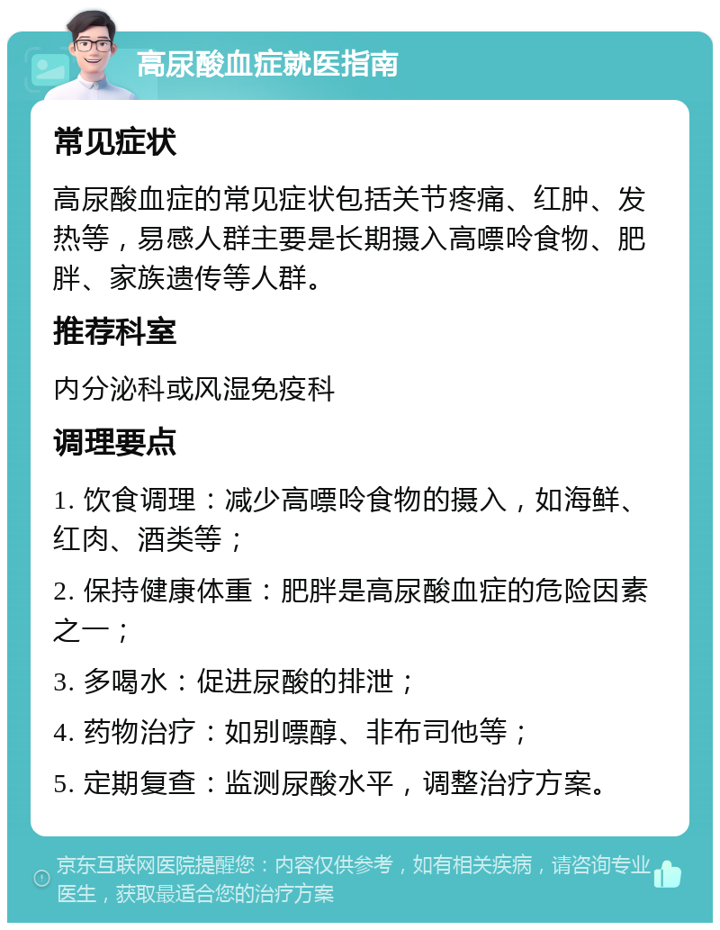 高尿酸血症就医指南 常见症状 高尿酸血症的常见症状包括关节疼痛、红肿、发热等，易感人群主要是长期摄入高嘌呤食物、肥胖、家族遗传等人群。 推荐科室 内分泌科或风湿免疫科 调理要点 1. 饮食调理：减少高嘌呤食物的摄入，如海鲜、红肉、酒类等； 2. 保持健康体重：肥胖是高尿酸血症的危险因素之一； 3. 多喝水：促进尿酸的排泄； 4. 药物治疗：如别嘌醇、非布司他等； 5. 定期复查：监测尿酸水平，调整治疗方案。