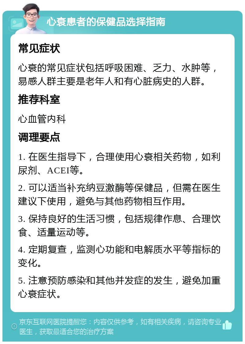 心衰患者的保健品选择指南 常见症状 心衰的常见症状包括呼吸困难、乏力、水肿等，易感人群主要是老年人和有心脏病史的人群。 推荐科室 心血管内科 调理要点 1. 在医生指导下，合理使用心衰相关药物，如利尿剂、ACEI等。 2. 可以适当补充纳豆激酶等保健品，但需在医生建议下使用，避免与其他药物相互作用。 3. 保持良好的生活习惯，包括规律作息、合理饮食、适量运动等。 4. 定期复查，监测心功能和电解质水平等指标的变化。 5. 注意预防感染和其他并发症的发生，避免加重心衰症状。