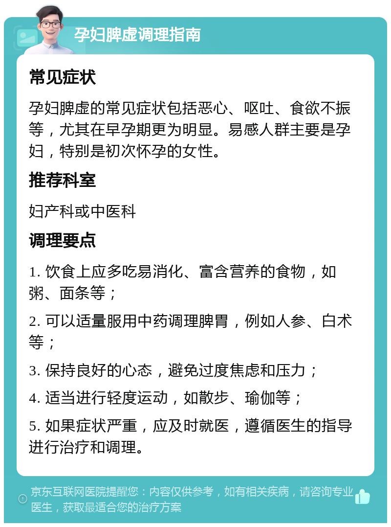 孕妇脾虚调理指南 常见症状 孕妇脾虚的常见症状包括恶心、呕吐、食欲不振等，尤其在早孕期更为明显。易感人群主要是孕妇，特别是初次怀孕的女性。 推荐科室 妇产科或中医科 调理要点 1. 饮食上应多吃易消化、富含营养的食物，如粥、面条等； 2. 可以适量服用中药调理脾胃，例如人参、白术等； 3. 保持良好的心态，避免过度焦虑和压力； 4. 适当进行轻度运动，如散步、瑜伽等； 5. 如果症状严重，应及时就医，遵循医生的指导进行治疗和调理。