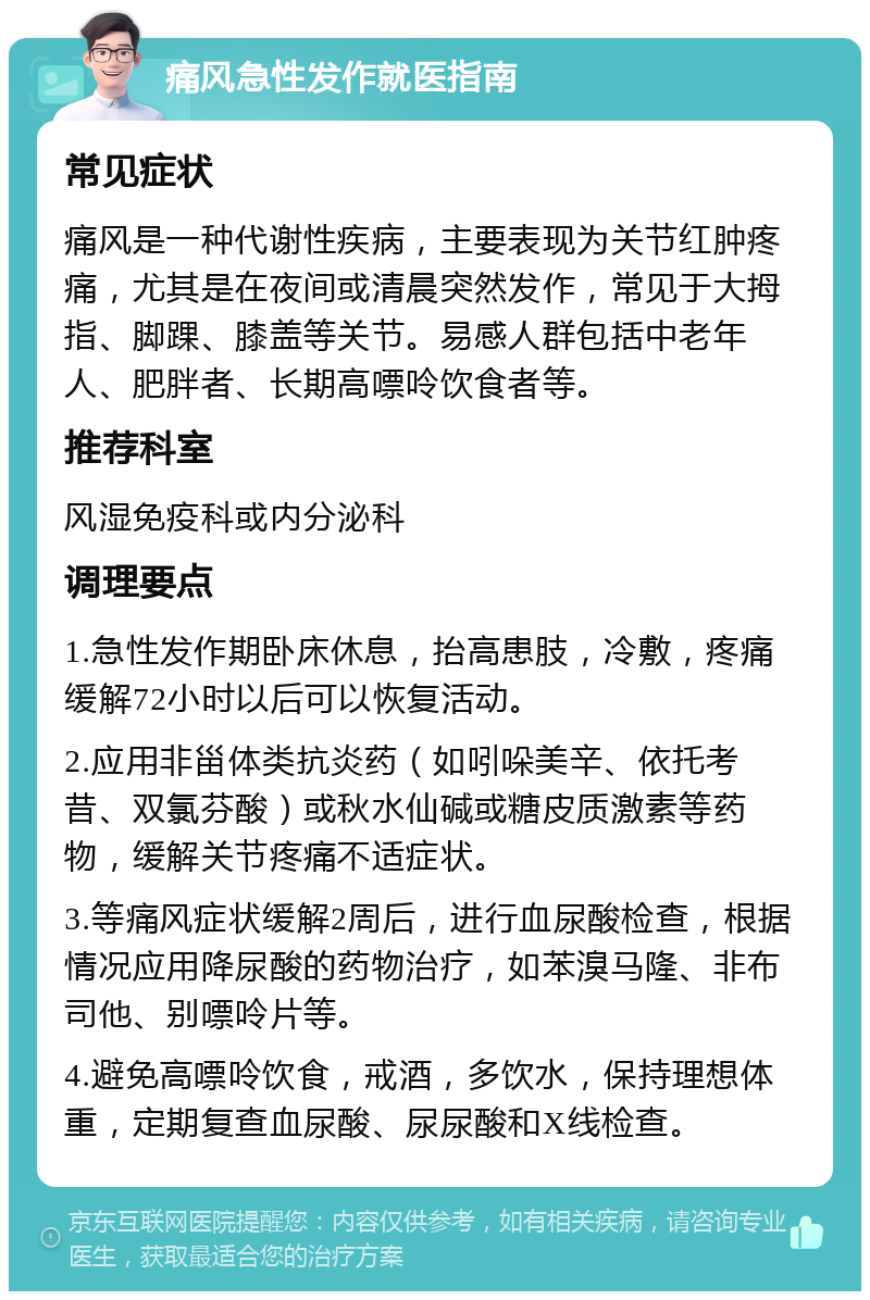 痛风急性发作就医指南 常见症状 痛风是一种代谢性疾病，主要表现为关节红肿疼痛，尤其是在夜间或清晨突然发作，常见于大拇指、脚踝、膝盖等关节。易感人群包括中老年人、肥胖者、长期高嘌呤饮食者等。 推荐科室 风湿免疫科或内分泌科 调理要点 1.急性发作期卧床休息，抬高患肢，冷敷，疼痛缓解72小时以后可以恢复活动。 2.应用非甾体类抗炎药（如吲哚美辛、依托考昔、双氯芬酸）或秋水仙碱或糖皮质激素等药物，缓解关节疼痛不适症状。 3.等痛风症状缓解2周后，进行血尿酸检查，根据情况应用降尿酸的药物治疗，如苯溴马隆、非布司他、别嘌呤片等。 4.避免高嘌呤饮食，戒酒，多饮水，保持理想体重，定期复查血尿酸、尿尿酸和X线检查。